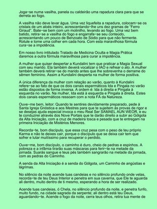 Joga−se numa vasilha, panela ou caldeirão uma rapadura clara para que se
derreta ao fogo.
A vasilha não deve levar água. Uma vez liquefeita a rapadura, colocam−se os
cristais de um aloés inteiro, acrescentando−lhe uns dez gramas de “Ferro
Giraud”. Bate−se bem com um molinilho, levando ao fogo. Uma vez bem
batido, retira−se a vasilha do fogo e engarrafa−se seu conteúdo,
acrescentando um pouco de Benzoato de Sódio para que não fermente.
Rotule e tome uma colher em cada hora. Com esta maravilhosa fórmula
cura−se a impotência.
Em nosso livro intitulado Tratado de Medicina Oculta e Magia Prática
daremos a outra fórmula maravilhosa para curar a impotência.
A mulher que quiser despertar a Kundalini tem que praticar a Magia Sexual
com seu marido. Ela também deverá vocalizar o IAO e refrear o ato. A mulher
também deverá retirar−se do marido antes que lhe sobrevenha o derrame do
sêmen feminino. Assim a Kundalini desperta na mulher de forma positiva.
A única diferença da mulher com relação ao varão, quanto à Kundalini
refere−se ao fato de que os dois canais espermáticos Ida e Pingala no varão
estão dispostos de forma inversa. A ordem é: Ida à direita e Pingala à
esquerda no varão. Na mulher, Ida está à esquerda e Pingala à direita. Estes
dois canais espermáticos ressoam com a nota FÁ da Natureza.
Ouve−me bem, leitor: Quando te sentires devidamente preparado, pede à
Santa Igreja Gnóstica e aos Mestres para que te sujeitem às provas de rigor e
se desejas ajuda especial invoca o meu Real Ser SAMAEL AUN WEOR, e eu
te conduzirei através dos Nove Portais que te darão direito a subir ao Gólgota
da Alta Iniciação, com a cruz de madeira tosca e pesada que te entregam na
primeira Iniciação de Mistérios Menores.
Recorda−te, bom discípulo, que essa cruz pesa com o peso de teu próprio
Karma e não te deixes cair, porque o discípulo que se deixa cair tem que
sofrer e lutar muitíssimo para recuperar o perdido.
Ouve−me, bom discípulo, o caminho é duro, cheio de pedras e espinhos. A
pobreza e a infâmia tirarão suas máscaras para ferir−te na metade da
jornada. Suarás sangue e teus pés também sangrarão na metade da jornada,
com as pedras do Caminho.
A senda da Alta Iniciação é a senda do Gólgota, um Caminho de angústias e
lágrimas.
No silêncio da noite acende tuas candeias e no silêncio profundo onde velas,
recorda−te de teu Deus Interior e penetra em sua caverna, que Ele te aguarda
ali dentro, muito dentro de ti mesmo, esperando a hora de ser realizado.
Acende tuas candeias, ó Chela, no silêncio profundo da noite, e penetra funfo,
muito fundo, na cidade sagrada da serpente; ali dentro está teu Deus,
aguardando−te. Acende o fogo da noite, cerra teus olhos, retira tua mente de
 