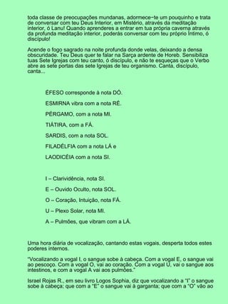 toda classe de preocupações mundanas, adormece−te um pouquinho e trata
de conversar com teu Deus Interior, em Mistério, através da meditação
interior, ó Lanu! Quando aprenderes a entrar em tua própria caverna através
da profunda meditação interior, poderás conversar com teu próprio Íntimo, ó
discípulo!
Acende o fogo sagrado na noite profunda donde velas, deixando a densa
obscuridade. Teu Deus quer te falar na Sarça ardente de Horeb. Sensibiliza
tuas Sete Igrejas com teu canto, ó discípulo, e não te esqueças que o Verbo
abre as sete portas das sete Igrejas de teu organismo. Canta, discípulo,
canta...
ÉFESO corresponde à nota DÓ.
ESMIRNA vibra com a nota RÉ.
PÉRGAMO, com a nota MI.
TIÁTIRA, com a FÁ.
SARDIS, com a nota SOL.
FILADÉLFIA com a nota LÁ e
LAODICÉIA com a nota SI.
I – Clarividência, nota SI.
E – Ouvido Oculto, nota SOL.
O – Coração, Intuição, nota FÁ.
U – Plexo Solar, nota MI.
A – Pulmões, que vibram com a LÁ.
Uma hora diária de vocalização, cantando estas vogais, desperta todos estes
poderes internos.
“Vocalizando a vogal I, o sangue sobe à cabeça. Com a vogal E, o sangue vai
ao pescoço. Com a vogal O, vai ao coração. Com a vogal U, vai o sangue aos
intestinos, e com a vogal A vai aos pulmões.”
Israel Rojas R., em seu livro Logos Sophia, diz que vocalizando a “I” o sangue
sobe à cabeça; que com a “E” o sangue vai à garganta; que com a “O” vão ao
 