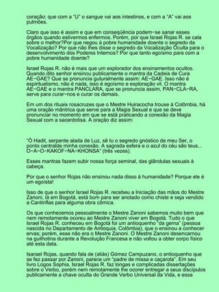 coração; que com a “U” o sangue vai aos intestinos, e com a “A” vai aos
pulmões.
Claro que isso é assim e que em conseqüência podem−se sanar esses
órgãos quando estivermos enfermos. Porém, por que Israel Rojas R. se cala
sobre o melhor?Por que negou à pobre humanidade doente o segredo da
Vocalização? Por que não lhes disse o segredo da Vocalização Oculta para o
desenvolvimento dos Poderes Internos? Por que tanto egoísmo para com a
pobre humanidade doente?
Israel Rojas R. não é mais que um explorador dos ensinamentos ocultos.
Quando dito senhor ensinou publicamente o mantra da Cadeia de Cura
AE−GAE? Que se pronuncia guturalmente assim: AE−GAE. Isso não é
espiritualismo, não é nada, isso é egoísmo e exploração vil. O mantra
AE−GAE e o mantra PANCLARA, que se pronuncia assim, PAN−CLA−RA,
serve para curar−nos e curar os demais.
Em um dos rituais rosacruzes que o Mestre Huiracocha trouxe à Colômbia, há
uma oração mântrica que serve para a Magia Sexual e que se deve
pronunciar no momento em que se está praticando a conexão da Magia
Sexual com a sacerdotisa. A oração diz assim:
“Ó Hadit, serpente alada de Luz, sê tu o segredo gnóstico de meu Ser, o
ponto centralde minha conexão. A sagrada esfera e o azul do céu são teus...
O−A−O−KAKOF−NA−KHONSA” (três vezes).
Esses mantras fazem subir nossa força seminal, das glândulas sexuais à
cabeça.
Por que o senhor Rojas não ensinou nada disso à humanidade? Porque ele é
um egoísta!
Isso de que o senhor Israel Rojas R. recebeu a Iniciação das mãos do Mestre
Zanoni, lá em Bogotá, está bom para ser anotado como chiste e seja vendido
a Cantinflas para alguma obra cômica.
Os que conhecemos pessoalmente o Mestre Zanoni sabemos muito bem que
nem remotamente ocoreu ao Mestre Zanoni viver em Bogotá. Tudo o que
Israel Rojas R. conheceu em Bogotá foi um antioquenho “da gema” (pessoa
nascida no Departamento de Antioquia, Colômbia), que o ensinou a conhecer
ervas; porém, esse não era o Mestre Zanoni. O Mestre Zanoni desencarnou
na guilhotina durante a Revolução Francesa e não voltou a obter corpo físico
até esta data.
Isarael Rojas, quando fala de (aliás) Gómez Campuzano, o antioquenho que
se fez passar por Zanoni, parece um “padre de missa e caçarola”. Em seu
livro Logos Sophia, Israel Rojas R. faz longas e complicadas dissertações
sobre o Verbo, porém nem remotamente lhe ocorer entregar a seus discípulos
publicamente a chave oculta do Grande Verbo Universal da Vida, e essa
 