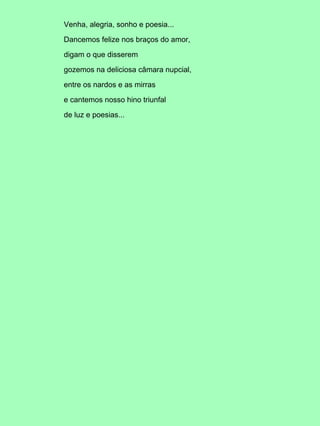 Venha, alegria, sonho e poesia...
Dancemos felize nos braços do amor,
digam o que disserem
gozemos na deliciosa câmara nupcial,
entre os nardos e as mirras
e cantemos nosso hino triunfal
de luz e poesias...
 