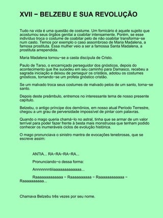 XVII − BELZEBU E SUA REVOLUÇÃO
Tudo na vida é uma questão de costume. Um fornicário é aquele sujeito que
acostumou seus órgãos genitai a coabitar intensamente. Porém, se esse
indivíduo troca o costume de coabitar pelo de não coabitar transforma−se
num casto. Temos por exemplo o caso assombroso de Maria Madalena, a
famosa prostituta. Essa mulher veio a ser a famossa Santa Madalena, a
prostituta arrependida.
Maria Madalena tornou−se a casta discípula de Cristo.
Paulo de Tarso, o encarniçado perseguidor dos gnósticos, depois do
acontecimento que lhe sucedeu em seu caminho para Damasco, recebeu a
sagrada iniciação e deixou de perseguir os cristãos, adotou os costumes
gnósticos, tornando−se um profeta gnóstico cristão.
Se um malvado troca seus costumes de malvado pelos de um santo, torna−se
santo.
Depois deste preâmbulo, entremos no interessante tema de nosso presente
capítulo.
Belzebu, o antigo príncipe dos demônios, em nosso atual Período Terrestre,
chegou a um grau de perversidade impossível de pintar com palavras.
Quando o mago queria chamá−lo no astral, tinha que se armar de um valor
terrível para poder fazer frente à besta mais monstruosa que tenham podido
conhecer os inumeráveis ciclos de evolução histórica.
O mago pronunciava o sinistro mantra de evocações tenebrosas, que se
escreve assim:
ANTIA... RA−RA−RA−RA...
Pronunciando−o dessa forma:
Annnnnnntiiiaaaaaaaaaaaaa...
Raaaaaaaaaaaaa − Raaaaaaaaaa − Raaaaaaaaaaaa −
Raaaaaaaaaa...
Chamava Belzebu três vezes por seu nome.
 