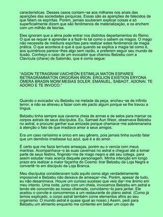 características. Desses casos contam−se aos milhares nos anais das
aparições das sociedades psíquicas. Essas são as aparições de falecidos de
que falam os espíritas. Porém, jamais souberam explicar coisas e só
superficialmente dizem que são fenômenos de materialização, e os enchem
com um milhão de teorias.
Eles ignoram que a alma pode entrar nos distintos departamentos do Reino.
O que se requer é aprender a a fazê−lo tal como o sabem os magos. O mago
não necessita de médiuns espíritas para realizar estes fenômenos de magia
prática. O que acontece é que é que quando se explica a magia tal como é,
aos quiméricos parece−lhes algo sem razão, e preferem seguir seu mundo de
ilusão. Conheço o caso de um evocador que chamou Belzebu com a
Clavícula (chave) de Salomão, que é como segue:
“AGION TETRAGRAM VAICHEÓN ESTIMILIA MATON ESPARES
RETRAGRAMMATON ORGORAN IRION. ERGLION EXISTION ERYONA
ÓMERA BRASIN MOIM MESIAS SOLER. EMANUEL, SABAOT, ADONAI. TE
ADORO E TE INVOCO.”
Quando o evocador viu Belzebu na metade da peça, encheu−se de infinito
terror, e não se atreveu a fazer com ele pacto algum porque se lhe travou a
língua.
Belzebu tinha sempre sua caverna cheia de armas e de selos para marcar os
corpos astrais de seus discípulos. Eu, Samael Aun Weor, observava Belzebu
no astral, e procurei ganhar sua amizade porque chamava−me sobremaneira
à atenção o fato de que irradiava amor a seus amigos.
Era um caso raríssimo e único em seu gênero, pois jamais tinha ouvido falar
que um demônio irradiasse luz azul, que é a do amor.
É certo que me fazia terríveis ameaças, porém eu o vencia com meus
mantras. Acompanhava−o às suas cavernas no astral e cheguei até a tomar
parte de seus festins, fingindo−me de mago negro e até seu colega, para
assim estudar mais acerca daquele personagem. Minha intenção em longo
prazo era realizar a maior façanha do Cosmo: tirar Belzebu da Loja Negra e
convertê−lo em discípulo da Loja Branca.
Meu discípulos consideravam tudo aquilo como algo verdadeiramente
impossível e Belzebu não deixava de ameaçar−me. Porém, apesar de tudo,
eu não desanimava. Houve um curioso sucesso que veio dar−me ânimo em
meu intento. Uma noite, junto com um chela, invocamos Belzebu em astral e
tendo ele concorrido ao nosso chamado, convidamo−lo para jantar. Ele
aceitou o convite e concorremos a um restaurante do plano astral. (Como já
temos explicado, o corpo astral também come elementos afins ao seu
organismo. O mundo astral é quase igual ao nosso.) Assim, pedi para
Belzebu um alimento enquanto me contentei em beber um copo de
 