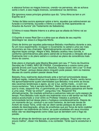 e atacava furioso os magos brancos, crendo−os perversos. ele se achava
santo e bom, e aos magos brancos, considerava−os demônios.
Ele ignorava nosso princípio gnóstico que diz: “Uma Alma se tem e um
Espírito se é”.
“Antes da falsa aurora aparecer sobre a terra, aqueles que sobreviveram ao
furacão e à tormenta, louvarão o Íntimo e a eles se lhes aparecerão os
Arautos da Aurora” (do Testamento da Sabedoria).
O Íntimo é nosso Mestre Interno e a alma que se afasta do Íntimo vai ao
Abismo.
O Espírito é nosso Real Ser e a alma que se afasta de seu espírito
desintegra−se: essa é a Segunda Morte.
Cheio de ânimo por aquelas palavrasque Belzebu manifestou durante a ceia,
fiz um novo experimento: invoquei−o novamente no astral e uma vez mais
concorreru ao meu chamado. Diplomaticamente convidei−o para beber
algumas taças comigo. Alegre e feliz, Belzebu aceitou meu convite, e
conforme caminhávamos pelo plano astral ele ia trocando a vibração até que
finalmente tirei−o do plano astral e o conduzi ao plano de consciência mais
divino do cosmo.
Este plano é chamado pela Mestra Blavatski (em seu 1º Tomo da Doutrina
Secreta) de O ANEL NÃO SE PASSA. Consideramos o cosmo como uma
grande árvore com suas raízes no Absoluto. Essas raízes vêm a ser “O Anel
Não se Passa”, porque desse plano ninguém pode passar, nem os maiores
deuses do cosmo podem passar desse Anel.
Belzebu ficou realmente deslumbrado ante a terrível luminosidade dessa
inefável região, indescritível por sua beleza e felicidade. Porém, sentiu terror.
Há aproximadamente quatro eternidades que Belzebu vivia entre as trevas
das cavernas tenebrosas e agora, ao ver a luz, sentia medo... e com voz
rouca exclamou: “Isto é sempre terrífico”. Mais terrificante são as trevas em
que tu vives, respondi−lhe, e caminhando por esse plano passamos em frente
a uma casa. “Pode−se entrar?”, perguntou−me. Respondi−lhe
afirmativamente. De imediato entramos e estivemos nela por curto espaço de
tempo. Para Belzebu tudo aquilo era realmente novo e ele sentia−se mal. Ele
estava acostumado a viver entre os Profetas Velados e portanto a
luminosidade terrível desse plano o fustigava consideravelmente. Depois de
um momento de luz, conduzi−o ao outro extremo, às terríveis trevas do
Avitchi de nossa Terra, onde não se vêem senão pedaços de almas em
estado de desintegração, almas de prostitutas que por força de tanto coabitar
separaram−se totalmente do Íntimo, as quais acostadas em seus imundos
leitos vão−se desintegrando como velas que se derretem com o fogo da
paixão.
Havia ali almas de demônios que só pareciam pedaços. “Aqui sinto−me um
pouco melhor”, disse−me Belzebu, e eu contestei: Terás que te acostumar à
luz.
 