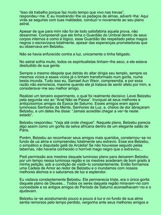 “Isso dá trabalho porque faz muito tempo que vivo nas trevas”,
respondeu−me. E eu mostrando−lhe os pedaços de almas, adverti−lhe: Aqui
virás se seguires com tuas maldades. conduzi−o novamente ao seu plano
astral.
Apesar de que para mim não foi de todo satisfatória aquela prova, não
desanimei. Compreendi que ele tinha o Guardião do Umbral dentro de seus
corpos internos e como é lógico, esse Guardião tão respeitado pelos magos
negros o escravizava totalmente, apesar das esperanças prometedoras que
eu observava em Belzebu.
Não se havia enfurecido contra a luz, unicamente o tinha fatigado.
No astral sofria muito, todos os espiritualistas tinham−lhe asco, e ele estava
desiludido de sua gente.
Sempre o mesmo déspota que detrás do altar dirigia seu templo, sempre os
mesmos vícios e esses vícios já o tinham transformado num gorila, numa
besta imunda. Tudo isso eu, Samael Aun Weor, compreendia, e por essa
razão não esmorecia, maxime quando ele já tratava de sentir afeto por mim, e
considerava−me seu melhor amigo.
Realizei um terceiro experimento, o qual foi realmente decisivo: Levei Belzebu
pela segunda vez ao “Anel Não se Passa”. Invoquei ali seus melhores e
antiqüíssimos amigos da Época de Saturno. Esses amigos eram agora
luminosos Senhores da Mente, Senhores da Luz, e, cheios de dor abraçaram
Belzebu, e um deles lhe disse: “Jamais acreditei chegar a ver−te neste
estado”.
Belzebu respondeu: “Veja até onde cheguei”. Naquele plano, Belzebu parecia
algo assim como um gorila da selva africana dentro de um elegante salão de
Paris.
Porém, Belzebu ao reconhecer seus amigos mais queridos, consternou−se no
fundo de ua alma e compreendeu totalmente seu extravio. Esse era Belzebu,
o simpático e disputado galã da Arcádia! Se não houvesse seguido pelas
tabernas, não haveria conhecido o horrível mago negro que o extraviou...
Pedi permissão aos mestres daquele luminoso plano para deixarem Belzebu
por um tempo nessa luminosa região e os mestres acederam de bom grado à
minha petição, sob a condição de visitá−lo constantemente. Então formamos
uma Cadeia de Amor ao redor de Belzebu e o inundamos com nossos
melhores átomos e o saturamos de luz e esplendor.
Eu visitava constantemente Belzebu. Ele permanecia triste, era o único gorila
daquele plano de Deuses... Todos os seres daquela região miravam−no com
curiosidade e os antigos amigos do Período de Saturno aconselhavam−no e o
ajudavam.
Belzebu ia−se acostumando pouco a pouco à luz e no fundo de sua alma
sentia remorsos pelo tempo perdido, vergonha ante seus melhores amigos e
 