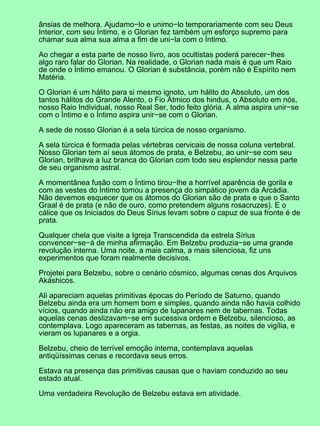 ânsias de melhora. Ajudamo−lo e unimo−lo temporariamente com seu Deus
Interior, com seu Íntimo, e o Glorian fez também um esforço supremo para
chamar sua alma sua alma a fim de uni−la com o Íntimo.
Ao chegar a esta parte de nosso livro, aos ocultistas poderá parecer−lhes
algo raro falar do Glorian. Na realidade, o Glorian nada mais é que um Raio
de onde o Íntimo emanou. O Glorian é substância, porém não é Espírito nem
Matéria.
O Glorian é um hálito para si mesmo ignoto, um hálito do Absoluto, um dos
tantos hálitos do Grande Alento, o Fio Átmico dos hindus, o Absoluto em nós,
nosso Raio Individual, nosso Real Ser, todo feito glória. A alma aspira unir−se
com o Íntimo e o Íntimo aspira unir−se com o Glorian.
A sede de nosso Glorian é a sela túrcica de nosso organismo.
A sela túrcica é formada pelas vértebras cervicais de nossa coluna vertebral.
Nosso Glorian tem aí seus átomos de prata, e Belzebu, ao unir−se com seu
Glorian, brilhava a luz branca do Glorian com todo seu esplendor nessa parte
de seu organismo astral.
A momentânea fusão com o Íntimo tirou−lhe a horrível aparência de gorila e
com as vestes do Íntimo tomou a presença do simpático jovem da Arcádia.
Não devemos esquecer que os átomos do Glorian são de prata e que o Santo
Graal é de prata (e não de ouro, como pretendem alguns rosacruzes). E o
cálice que os Iniciados do Deus Sírius levam sobre o capuz de sua fronte é de
prata.
Qualquer chela que visite a Igreja Transcendida da estrela Sírius
convencer−se−á de minha afirmação. Em Belzebu produzia−se uma grande
revolução interna. Uma noite, a mais calma, a mais silenciosa, fiz uns
experimentos que foram realmente decisivos.
Projetei para Belzebu, sobre o cenário cósmico, algumas cenas dos Arquivos
Akáshicos.
Ali apareciam aquelas primitivas épocas do Período de Saturno, quando
Belzebu ainda era um homem bom e simples, quando ainda não havia colhido
vícios, quando ainda não era amigo de lupanares nem de tabernas. Todas
aquelas cenas deslizavam−se em sucessiva ordem e Belzebu, silencioso, as
contemplava. Logo apareceram as tabernas, as festas, as noites de vigília, e
vieram os lupanares e a orgia.
Belzebu, cheio de terrível emoção interna, contemplava aquelas
antiqüíssimas cenas e recordava seus erros.
Estava na presença das primitivas causas que o haviam conduzido ao seu
estado atual.
Uma verdadeira Revolução de Belzebu estava em atividade.
 