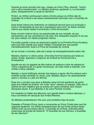 Quando já havia revivido tudo isso, chegou ao Único Filho, dizendo: “Venho
com a alma transformada”, e o Mestre continuou ajudando−o, e a Kundalini
subiu, desaparecendo a cauda do demônio.
Porém, os chifres continuavam sobre a fronte porque os chifres são do
Guardião do Umbral e ele estava estreitamente fusionado com o Guardião do
Umbral.
Essa besta interna era realmente um obstáculo terrível para sua evolução e
havia a necessidade de que ele a expulsasse para livrar−se desse monstro
interno que desde idades inumeráveis o tinha escravizado.
Esse monstro interno havia−se assenhorado de sua vontade, de seu
pensamento, de sua consciência e de tudo. Era necessário expulsá−lo de seu
ser para realizar um rápido progresso interno.
Foi então quando o levei ao astral para sujeitá−lo na Primeira Prova Iniciática,
pela qual todo aquele que quiser chegar à Iniciação tem que passar
irremediavelmente. Esta é a Prova do Guardião do Umbral.
Ao se invocar o monstro, este sai e lança−se ameaçadoramente sobre nós.
Belzebu chamou−o várias vezes. Uma brisa horrível soprava por todas as
partes. Então, apareceu o Espectro do Umbral em forma terrível e
ameaçadora.
Aquele ser era um gigante de três metros de estatura e dois de espessura.
Tinha a aparência de um gorila monstruoso, de rosto chato e redondo, com
chifres e olhos saltados.
Belzebu o havia fortificado através dos tempos e agora não lhe restava outro
remédio senão combatê−lo; assim, pois, Belzebu lançou−se valorosamente
sobre o monstro e o pôs em derrota.
Esse era o monstro que dava a Belzebu essa horrível aparência de gorila,
essa era a Besta do Umbral. Um ruído “seco” ressoou no espaço. Este som é
distinto do som metálico que se produz em casos similares com nossos
discípulos atuais. É que Belzebu é de outro Período mundial.
Foi recebido no Salão dos Meninos com grande festa e música deliciosa, e
ficou convertido em discípulo dos Irmãos Maiores.
Os Mestres presentearam−lhe com uma simbólica taça de prata.
Passada a Primeira Prova, levei−o novamente ao Único Criado para que lhe
seguisse ajudando. Os chifres desapareceram de sua fronte porque esses
chifres eram de sua besta interna, o Guardião do Umbral, chamado pelos
rosacruzes da Escola de Sodoma: “O Guardião de sua Câmara, o Guardião
de seu Sanctum”.
 