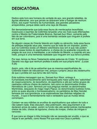 DEDICATÓRIA
Dedico este livro aos homens de vontade de aço, aos grande rebeldes, às
águias altaneiras, aos que jamais se dobraram ante o fustigar de nenhum
tirano, aos super−homens da humanidade, aos grandes pecadores
arrependidos, porque deles sairá uma raça de Deuses.
Sei demasiadamente que toda essa fauna de mentecaptos teosofistas,
rosacruzes e espíritas da Colômbia lançarão uma vez mais suas difamações
contra o Mestre da Fraternidade Branca, Samael Aun Weor, somente pelo
fato de ser colombiano, pois é uma tremenda verdade que ninguém é profeta
em sua terra.
Se alguém viesse do Oriente falando em inglês ou sânscrito, toda essa fauna
de pietistas beijarão seus pés, mesmo que se trate de um impostor, porém,
que na Colômbia exista um Mestre colombiano isso sim é que não podem
aceitar esses tontos do espiritualismo, e cheios de ira acabarão cravando os
pregos de sua cruz a marteladas, e se mofarão do Mestre, e cuspirão em seu
rosto, porque é uma tremenda realidade que ninguém em sua terra é profeta.
Por isso, lemos no Novo Testamento estas palavras do Cristo: “E continuou:
Decerto vos digo que nenhum profeta é aceito em sua própria terra”. (Lucas
4:24)
Assim, pois, não é de se estranhar que os mesmos espiritualistas da
Colômbia tratem de ridicularizar−me, porque o próprio Jesus deu testemunho
de que o profeta em sua terra não tem honra.
Esta sublime mensagem que eu, Samael Aun Weor, entrego à
humanidade,inevitavelmente será rechaçada pela maior parte dos “sabichões”
do rosacrucianismo, do teosofismo, do espiritismo e até por certos grupos de
castrados volitivos cheios de pietismo, tais como os denominados Irmãos
Herméticos de Lúxor, famosos por sua preguiça mental; os denominados
Martinistas, sequazes do mago negro Papus; os denominados budistas livres,
entre os quais abunda o homossexualismo; os partidários de Max Heindel,
famosos por sua ignorância; e os exploradores das distintas religiões do
mundo... e que é tremendamente real e verdadeiro que as muitas letras
corrompem.
Contam−se aos milhões os eruditos do espiritualismo que sabem de tudo e
não sabem nada. Eles discutem, eles polemizam, eles argumentam e se
declaram amos do saber, porém no fundo não são senão pobres mentecaptos
cheios de ódio, cheios de egoísmo, cheios de invejas, cheios de intrigas e
rancores.
É que para se chegar à Alta Iniciação não se necessita ser erudito, o que se
requer é ser perfeito, como Nosso Pai que está nos Céus é perfeito.
 