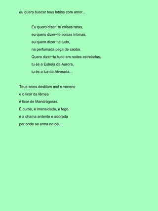 eu quero buscar teus lábios com amor...
Eu quero dizer−te coisas raras,
eu quero dizer−te coisas íntimas,
eu quero dizer−te tudo,
na perfumada peça de caoba.
Quero dizer−te tudo em noites estreladas,
tu és a Estrela da Aurora,
tu és a luz da Alvorada...
Teus seios destilam mel e veneno
e o licor da fêmea
é licor de Mandrágoras.
É cume, é imensidade, é fogo,
é a chama ardente e adorada
por onde se entra no céu...
 