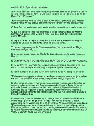 capítulo 19 do Apocalipse, que dizem:
“E de Sua boca sai uma espada aguda para ferir com ela as gentes, e Ele as
regerá com espada de ferro; e Ele pisa o vagar do ócio, do furor e da ira do
Deus Todo−Poderoso.”
“E vi a Besta dos Reis da terra e seus exércitos congregados para fazerem
guerra contra O que estava sentado sobre o cavalo e contra seu exército.”
O Real Ser do que isto escreve realizou estas maravilhas, e realizou−as bem.
O que isto escreve é tão−só a humilde e tosca personalidade do Mestre
Samael Aun Weor. Este Mestre é meu Real Ser, quer dizer, meu Íntimo,
minha Mônada.
E limpei a China, e limpei o Ocidente, e foram tão numerosos os magos
negros da China e do Ocidente como as areias do mar.
Todos os magos negros da China dependiam das ordens da Loja Negra,
chamada Dragão Negro.
E todos os magos negros do Ocidente dependiam de certo mago negro de
Roma.
E CAÍRAM NO ABISMO MILHÕES DE MORTOS DA 2ª GUERRA MUNDIAL.
E, no Avitchi, os Senhores do Karma estabeleceram um Tribunal, e foi−me
dado o poder de julgar esses magos negros e aplicar−lhes o castigo.
E assim cumpriu−se o versículo 11 do capítulo 19 do Apocalipse, que diz:
“E vi o céu aberto e eis aqui um cavalo branco e o que estava sentado sobre
ele era chamado Fiel e Verdadeiro, o qual com justiça julga e luta.”
Encheríamos enormes volumes se relatássemos minuciosamente todas as
cenas e todas as coisas que fizemos para poder limpar a Terra de tanta
maldade. Se não houvéssemos feito isto, teria sido impossível iniciar a
luminosa Era de Aquário, e estou cumprindo fielmente minha missão, e
agradeço profundamente aos Mestres a honra que me conferiram. Eu Sou o
Iniciador da Nova Era.
E os Mestres puseram sobre minha cabeça muitos Diademas brilhantes, e
minha roupa parecia tingir−se de sangue em meio à batalha. E assim
cumpriram−se os versículos 12 e 13 do capítulo 19 do Apocalipse, que dizem:
“E seus olhos eram como chamas de fogo, e havia em sua cabeça muitos
Diademas, e tinha um nome escrito que ninguém entendia senão Ele mesmo.
E estava vestido de uma roupa tingida de sangue, e seu nome é chamado O
VERBO DE OURO. (Deus era o Verbo.)
 