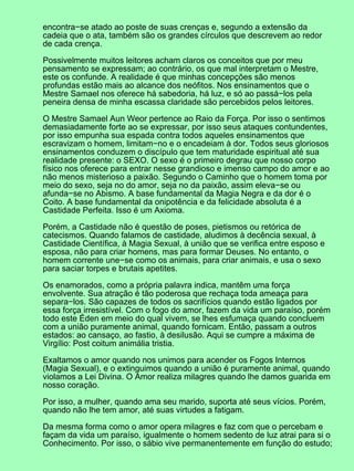 encontra−se atado ao poste de suas crenças e, segundo a extensão da
cadeia que o ata, também são os grandes círculos que descrevem ao redor
de cada crença.
Possivelmente muitos leitores acham claros os conceitos que por meu
pensamento se expressam; ao contrário, os que mal interpretam o Mestre,
este os confunde. A realidade é que minhas concepções são menos
profundas estão mais ao alcance dos neófitos. Nos ensinamentos que o
Mestre Samael nos oferece há sabedoria, há luz, e só ao passá−los pela
peneira densa de minha escassa claridade são percebidos pelos leitores.
O Mestre Samael Aun Weor pertence ao Raio da Força. Por isso o sentimos
demasiadamente forte ao se expressar, por isso seus ataques contundentes,
por isso empunha sua espada contra todos aqueles ensinamentos que
escravizam o homem, limitam−no e o encadeiam à dor. Todos seus gloriosos
ensinamentos conduzem o discípulo que tem maturidade espiritual até sua
realidade presente: o SEXO. O sexo é o primeiro degrau que nosso corpo
físico nos oferece para entrar nesse grandioso e imenso campo do amor e ao
não menos misterioso a paixão. Segundo o Caminho que o homem toma por
meio do sexo, seja no do amor, seja no da paixão, assim eleva−se ou
afunda−se no Abismo. A base fundamental da Magia Negra e da dor é o
Coito. A base fundamental da onipotência e da felicidade absoluta é a
Castidade Perfeita. Isso é um Axioma.
Porém, a Castidade não é questão de poses, pietismos ou retórica de
catecismos. Quando falamos de castidade, aludimos à decência sexual, à
Castidade Científica, à Magia Sexual, à união que se verifica entre esposo e
esposa, não para criar homens, mas para formar Deuses. No entanto, o
homem corrente une−se como os animais, para criar animais, e usa o sexo
para saciar torpes e brutais apetites.
Os enamorados, como a própria palavra indica, mantêm uma força
envolvente. Sua atração é tão poderosa que rechaça toda ameaça para
separa−los. São capazes de todos os sacrifícios quando estão ligados por
essa força irresistível. Com o fogo do amor, fazem da vida um paraíso, porém
todo este Éden em meio do qual vivem, se lhes esfumaça quando concluem
com a união puramente animal, quando fornicam. Então, passam a outros
estados: ao cansaço, ao fastio, à desilusão. Aqui se cumpre a máxima de
Virgílio: Post coitum animália tristia.
Exaltamos o amor quando nos unimos para acender os Fogos Internos
(Magia Sexual), e o extinguimos quando a união é puramente animal, quando
violamos a Lei Divina. O Amor realiza milagres quando lhe damos guarida em
nosso coração.
Por isso, a mulher, quando ama seu marido, suporta até seus vícios. Porém,
quando não lhe tem amor, até suas virtudes a fatigam.
Da mesma forma como o amor opera milagres e faz com que o percebam e
façam da vida um paraíso, igualmente o homem sedento de luz atrai para si o
Conhecimento. Por isso, o sábio vive permanentemente em função do estudo;
 