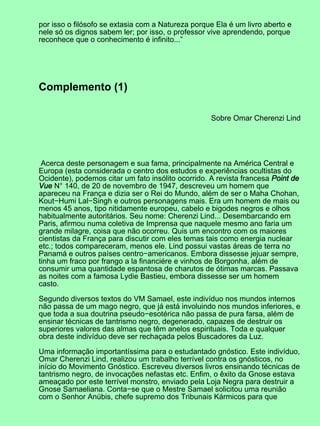 por isso o filósofo se extasia com a Natureza porque Ela é um livro aberto e
nele só os dignos sabem ler; por isso, o professor vive aprendendo, porque
reconhece que o conhecimento é infinito...”
Complemento (1)
Sobre Omar Cherenzi Lind
Acerca deste personagem e sua fama, principalmente na América Central e
Europa (esta considerada o centro dos estudos e experiências ocultistas do
Ocidente), podemos citar um fato insólito ocorrido. A revista francesa Point de
Vue N° 140, de 20 de novembro de 1947, descreveu um homem que
apareceu na França e dizia ser o Rei do Mundo, além de ser o Maha Chohan,
Kout−Humi Lal−Singh e outros personagens mais. Era um homem de mais ou
menos 45 anos, tipo nitidamente europeu, cabelo e bigodes negros e olhos
habitualmente autoritários. Seu nome: Cherenzi Lind... Desembarcando em
Paris, afirmou numa coletiva de Imprensa que naquele mesmo ano faria um
grande milagre, coisa que não ocorreu. Quis um encontro com os maiores
cientistas da França para discutir com eles temas tais como energia nuclear
etc.; todos compareceram, menos ele. Lind possui vastas áreas de terra no
Panamá e outros países centro−americanos. Embora dissesse jejuar sempre,
tinha um fraco por frango a la financiére e vinhos de Borgonha, além de
consumir uma quantidade espantosa de charutos de ótimas marcas. Passava
as noites com a famosa Lydie Bastieu, embora dissesse ser um homem
casto.
Segundo diversos textos do VM Samael, este indivíduo nos mundos internos
não passa de um mago negro, que já está involuindo nos mundos inferiores, e
que toda a sua doutrina pseudo−esotérica não passa de pura farsa, além de
ensinar técnicas de tantrismo negro, degenerado, capazes de destruir os
superiores valores das almas que têm anelos espirituais. Toda e qualquer
obra deste indivíduo deve ser rechaçada pelos Buscadores da Luz.
Uma informação importantíssima para o estudantado gnóstico. Este indivíduo,
Omar Cherenzi Lind, realizou um trabalho terrível contra os gnósticos, no
início do Movimento Gnóstico. Escreveu diversos livros ensinando técnicas de
tantrismo negro, de invocações nefastas etc. Enfim, o êxito da Gnose estava
ameaçado por este terrível monstro, enviado pela Loja Negra para destruir a
Gnose Samaeliana. Conta−se que o Mestre Samael solicitou uma reunião
com o Senhor Anúbis, chefe supremo dos Tribunais Kármicos para que
 
