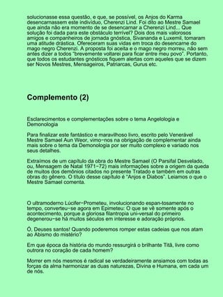 solucionasse essa questão, e que, se possível, os Anjos do Karma
desencarnassem este indivíduo, Cherenzi Lind. Foi dito ao Mestre Samael
que ainda não era momento de se desencarnar a Cherenzi Lind... Que
solução foi dada para este obstáculo terrível? Dois dos mais valorosos
amigos e companheiros de jornada gnóstica, Sivananda e Luxemil, tomaram
uma atitude drástica. Ofereceram suas vidas em troca do desencarne do
mago negro Cherenzi. A proposta foi aceita e o mago negro morreu, não sem
antes dizer a todos “brevemente voltarei para ficar entre meu povo”. Portanto,
que todos os estudantes gnósticos fiquem alertas com aqueles que se dizem
ser Novos Mestres, Mensageiros, Patriarcas, Gurus etc.
Complemento (2)
Esclarecimentos e complementações sobre o tema Angelologia e
Demonologia
Para finalizar este fantástico e maravilhoso livro, escrito pelo Venerável
Mestre Samael Aun Weor, vimo−nos na obrigação de complementar ainda
mais sobre o tema da Demonologia por ser muito complexo e variado nos
seus detalhes.
Extraímos de um capítulo da obra do Mestre Samael (O Parsifal Desvelado,
ou, Mensagem de Natal 1971−72) mais informações sobre a origem da queda
de muitos dos demônios citados no presente Tratado e também em outras
obras do gênero. O título desse capítulo é “Anjos e Diabos”. Leiamos o que o
Mestre Samael comenta.
O ultramoderno Lúcifer−Prometeu, involucionando espan-tosamente no
tempo, converteu−se agora em Epimeteu: O que se vê somente após o
acontecimento, porque a gloriosa filantropia uni-versal do primeiro
degenerou−se há muitos séculos em interesse e adoração próprios.
Ó, Deuses santos! Quando poderemos romper estas cadeias que nos atam
ao Abismo do mistério?
Em que época da história do mundo ressurgirá o brilhante Titã, livre como
outrora no coração de cada homem?
Morrer em nós mesmos é radical se verdadeiramente ansiamos com todas as
forças da alma harmonizar as duas naturezas, Divina e Humana, em cada um
de nós.
 