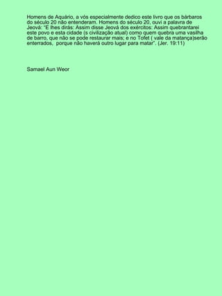 Homens de Aquário, a vós especialmente dedico este livro que os bárbaros
do século 20 não entenderam. Homens do século 20, ouvi a palavra de
Jeová: “E lhes dirás: Assim disse Jeová dos exércitos: Assim quebrantarei
este povo e esta cidade (s civilização atual) como quem quebra uma vasilha
de barro, que não se pode restaurar mais; e no Tofet ( vale da matança)serão
enterrados, porque não haverá outro lugar para matar”. (Jer. 19:11)
Samael Aun Weor
 