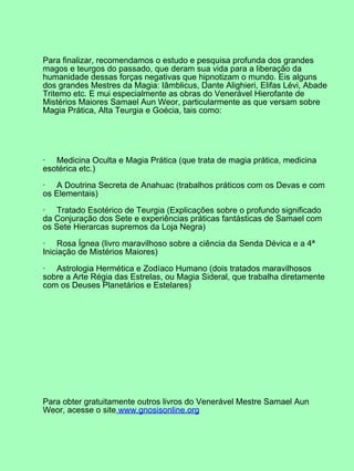 Para finalizar, recomendamos o estudo e pesquisa profunda dos grandes
magos e teurgos do passado, que deram sua vida para a liberação da
humanidade dessas forças negativas que hipnotizam o mundo. Eis alguns
dos grandes Mestres da Magia: Iâmblicus, Dante Alighieri, Elifas Lévi, Abade
Tritemo etc. E mui especialmente as obras do Venerável Hierofante de
Mistérios Maiores Samael Aun Weor, particularmente as que versam sobre
Magia Prática, Alta Teurgia e Goécia, tais como:
· Medicina Oculta e Magia Prática (que trata de magia prática, medicina
esotérica etc.)
· A Doutrina Secreta de Anahuac (trabalhos práticos com os Devas e com
os Elementais)
· Tratado Esotérico de Teurgia (Explicações sobre o profundo significado
da Conjuração dos Sete e experiências práticas fantásticas de Samael com
os Sete Hierarcas supremos da Loja Negra)
· Rosa Ígnea (livro maravilhoso sobre a ciência da Senda Dévica e a 4ª
Iniciação de Mistérios Maiores)
· Astrologia Hermética e Zodíaco Humano (dois tratados maravilhosos
sobre a Arte Régia das Estrelas, ou Magia Sideral, que trabalha diretamente
com os Deuses Planetários e Estelares)
Para obter gratuitamente outros livros do Venerável Mestre Samael Aun
Weor, acesse o site www.gnosisonline.org
 