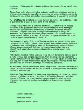 luminoso, o Fiat espermático do eterno Deus vivente que pôs em existência o
universo.
Divino fogo, tu és o lume divinal de todas as existências infinitas e quando a
chama subterrânea devorar a forma e queimar os fundamentos do mundo, tu
serás como eras antes, sem sofrer mudança alguma. Ó fogo divino e eternal!
“O Fohat fecunda a matéria caótica e surgem os mundos da existência. Tudo
o que tem sido, o que é e o que será, é filho do fogo...”
O fogo do Espírito Santo é a chama de Horeb... O Fohat vive em nossos
testículos. É só questão de colocá−los em atividade por meio da Magia
Sexual para converter−nos em Deuses, em Devas, em Seres divinos e
inefáveis. O fogo da castidade é o fogo de Pentecostes, é o fogo da
Kundalini... É o fogo que Prometeu roubou do céu... É a chama sagrada do
templo que as Vestais acendem... É a chama de tríplice incandescência, é o
carro de fogo com que Eliseu subiu ao céu...
Nos tempos do antigo Egito, o neófito que aspirava ser um alquimista, para
despertar o fogo divino, deveria casar−se com uma mulher madura, porém se
o fazia com uma mulher jovem, havia de demorar alguns meses antes de
efetuar a conexão sexual. Entre as condições matrimoniais estava a
obediência à sua mulher, a quem o alquimista se sujeitava com muito
prazer...
“Introduzir o membro viril na vagina e retirá−lo sem derramar o sêmen, esta é
a velha fórmula dos antigos alquimistas. Com ela desperta−se a serpente
ígnea e conseguimos a união com o Íntimo, o Real Ser, aquele Ruach Elohim
que segundo Moisés trabalhava as águas no princípio do mundo. Então nos
convertemos em Rei−Sol, em Mago Triunfador da Serpente...”
Fazemo−nos Deuses onipotentes e com a espada de Dâmocles derrotamos a
morte... A natureza inteira se dobrará ante nós e as tempestades servirão de
almofada a nossos pés.
Fohat é o Elixir da Longa Vida e com este elixir poderemos conservar o corpo
através de milhões de anos... A mulher é a Vestal do Templo... A mulher
acende a Chama... de nosso arquivo sonoro, o qual vibra nos espaços
cósmicos com essa tremenda e inefável alegria dos extensos céus de
Urânia...
Mulher, eu te amo...
há muitas noites
que choro muito... muito...
 
