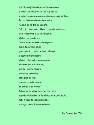 e ao fim da jornada escuto teus cantares,
e vibram de amor os sonolentos astros,
e beijam−se as musas celestiais com teus cantos...
És um livro selado com sete selos.
Não sei se és dita ou veneno.
Estou à borda de um Abismo que não entendo,
sinto medo de ti e de teu mistério.
Mulher, eu te adoro...
Quero beber licor de Mandrágoras,
quero beijar teus seios,
quero sentir o canto de tuas palavras
e acender meus fogos.
Mulher, não podes me esquecer,
disseste que me amavas,
juraste−me teu carinho,
em noites adoradas...
em noites de idílio
em noites perfumadas
de cantos e de ninhos...
Antiga sacerdotisa, acende meu pavio,
acende minha chama de tríplice incandescência,
núbil Vestal do templo divino...
entrega−me os frutos da ciência...
Por Samael Aun Weor
 