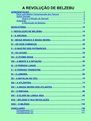 A REVOLUÇÃO DE BELZEBU
APRESENTAÇÃO............................................................................................1
Para uma Melhor Compreensão dos Termos..........................................2
Sobre Samael...........................................................................................5
Qual é a Missão de Samael............................................................6
Aclarando.................................................................................................7
A Revolução de Belzebu.................................................................8
DEDICATÓRIA................................................................................................10
I − REVOLUÇÃO DE BELZEBU.....................................................................14
II − A ARCÁDIA..............................................................................................19
III − MAGIA BRANCA E MAGIA NEGRA.......................................................22
IV − OS DOIS CAMINHOS..............................................................................29
V − O BASTÃO DOS PATRIARCAS..............................................................34
VI − EU ACUSO..............................................................................................39
VII − O ÁTOMO NOUS....................................................................................42
VIII − A MENTE E A INTUIÇÃO......................................................................45
IX − O PERÍODO LUNAR...............................................................................53
X − O PERÍODO TERRESTRE.......................................................................57
XI − A LEMÚRIA.............................................................................................66
XII − A BATALHA NO CÉU............................................................................70
XIII − A ATLÂNTIDA.......................................................................................73
XIV − A MAGIA NEGRA DOS ATLANTES....................................................76
XV − O NIRVANA............................................................................................88
XVI − O ELIXIR DA LONGA VIDA..................................................................95
XVII − BELZEBU E SUA REVOLUÇÃO.......................................................111
XVIII − O MILÊNIO........................................................................................130
CONCLUSÃO...............................................................................................138
Complemento (1)..................................................................................140
Complemento (2)..................................................................................141
 