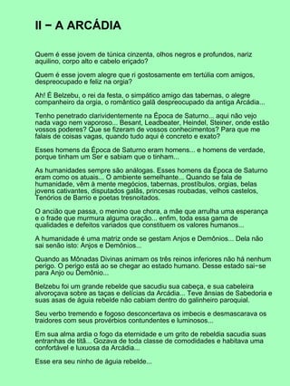 II − A ARCÁDIA
Quem é esse jovem de túnica cinzenta, olhos negros e profundos, nariz
aquilino, corpo alto e cabelo eriçado?
Quem é esse jovem alegre que ri gostosamente em tertúlia com amigos,
despreocupado e feliz na orgia?
Ah! É Belzebu, o rei da festa, o simpático amigo das tabernas, o alegre
companheiro da orgia, o romântico galã despreocupado da antiga Arcádia...
Tenho penetrado clarividentemente na Época de Saturno... aqui não vejo
nada vago nem vaporoso... Besant, Leadbeater, Heindel, Steiner, onde estão
vossos poderes? Que se fizeram de vossos conhecimentos? Para que me
falais de coisas vagas, quando tudo aqui é concreto e exato?
Esses homens da Época de Saturno eram homens... e homens de verdade,
porque tinham um Ser e sabiam que o tinham...
As humanidades sempre são análogas. Esses homens da Época de Saturno
eram como os atuais... O ambiente semelhante... Quando se fala de
humanidade, vêm à mente megócios, tabernas, prostíbulos, orgias, belas
jovens cativantes, disputados galãs, princesas roubadas, velhos castelos,
Tenórios de Barrio e poetas tresnoitados.
O ancião que passa, o menino que chora, a mãe que arrulha uma esperança
e o frade que murmura alguma oração... enfim, toda essa gama de
qualidades e defeitos variados que constituem os valores humanos...
A humanidade é uma matriz onde se gestam Anjos e Demônios... Dela não
sai senão isto: Anjos e Demônios...
Quando as Mônadas Divinas animam os três reinos inferiores não há nenhum
perigo. O perigo está ao se chegar ao estado humano. Desse estado sai−se
para Anjo ou Demônio...
Belzebu foi um grande rebelde que sacudiu sua cabeça, e sua cabeleira
alvoroçava sobre as taças e delícias da Arcádia... Teve ânsias de Sabedoria e
suas asas de águia rebelde não cabiam dentro do galinheiro paroquial.
Seu verbo tremendo e fogoso desconcertava os imbecis e desmascarava os
traidores com seus provérbios contundentes e luminosos...
Em sua alma ardia o fogo da eternidade e um grito de rebeldia sacudia suas
entranhas de titã... Gozava de toda classe de comodidades e habitava uma
confortável e luxuosa da Arcádia...
Esse era seu ninho de águia rebelde...
 