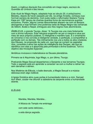 Assim, o ingênuo discípulo fica convertido em mago negro, escravo do
Guardião do Umbral e das trevas.
Este ritual de Magia Negra, adaptada hoje ao século 20, é antiqüíssimo.
Belzebu, depois de haver passado por ele, na antiga Arcádia, começou sua
horrível carreira de demônio. Com justa razão o reformador tibetano Tsong
Kapa em 1387 lançou às chamas quantos livros de necromancia quantos
encontrou. Porém, alguns Lamas descontentes aliaram−se com os Bonpos
aborígenes e hoje formam uma poderosa seita de Magia Negra nas comarcas
de Sikkim, Butão e Nepal, entregues aos ritos negros mais abomináveis.
IÂMBLICUS, o grande Teurgo, disse: “A Teurgia nos une mais fortemente
com a divina natureza. Esta natureza engendra−se por si mesma e atua por
meio de seus próprios poderes. É inteligente e mantém tudo. É o ornamento
do Universo e nos convida à inteligente verdade, à perfeição, a compartilhar a
perfeição com os demais. Tão intimamente nos une a todos os atos criadores
dos Deuses, na proporção de cada um, que logo ao cumprir os sagrados
ritos, consolida a alma nas ações de inteligência dos Deuses, até que se
identifica com elas e é absorvida pela primordial e divina Essência. Tal é o
objetivo das Iniciações Egípcias”.
Iâmblicus invocava e materializava os Deuses planetários.
Primeiro se é Alquimista, logo Mago, e, por último, Teurgo.
Praticando Magia Sexual despertamos a Serpente e nos tornamos Teurgos.
Todo o segredo está em aprender a conectar−se com a mulher e retirar−se
sem derramar o sêmen.
Nos Mistérios de Elêusis, o baile desnudo, a Magia Sexual e a música
deliciosa eram algo inefável.
A Igreja Gnóstica abriu suas portas à humanidade inteira e a mim, Samael
Aun Weor, coube−me difundir a sabedoria da serpente entre a humanidade
doente.
ELÊUSIS
Mantéia, Mantéia, Mantéia...
A Música do Templo me embriaga
com este canto delicioso...
e esta dança sagrada.
 