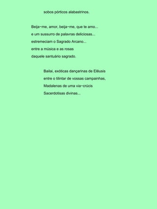 sobos pórticos alabastrinos.
Beija−me, amor, beija−me, que te amo...
e um sussurro de palavras deliciosas...
estremeciam o Sagrado Arcano...
entre a música e as rosas
daquele santuário sagrado.
Bailai, exóticas dançarinas de Elêusis
entre o tilintar de vossas campainhas,
Madalenas de uma via−crúcis
Sacerdotisas divinas...
 