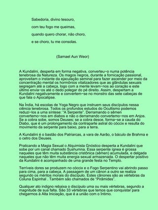 Sabedoria, divino tesouro,
com teu fogo me queimas,
quando quero chorar, não choro,
e se choro, tu me consolas.
(Samael Aun Weor)
A Kundalini, desperta em forma negativa, converteu−o numa potência
tenebrosa da Natureza. Os magos negros, durante a fornicação passional,
aproveitam o instante da ejaculação seminal para fazer ascender por meio da
concentração mental os hormônios vitalizadores que as glândulas sexuais
segregam até a cabeça, logo com a mente levam−nos ao coração e este
último envia−os até o dedo polegar do pé direito. Assim, despertam a
Kundalini negativamente e convertem−se no monstro das sete cabeças de
que fala o Apocalipse.
Na Índia, há escolas de Yoga Negro que instruem seus discípulos nessa
ciência tenebrosa. Todos os profundos estudos do Ocultismo podemos
reduzi−los a uma síntese: “A Serpente”. Derramando o sêmen
convertemo−nos em diabos e não o derramando convertemo−nos em Anjos.
Se a cobra sobe, somos Deuses; se a cobra desce, forma−se a cauda do
Diabo, que é um prolongamento da contraparte astral do cóccix e resulta do
movimento da serpente para baixo, para a terra.
A Kundalini é o bastão dos Patriarcas, a vara de Aarão, o báculo de Brahma e
o cetro dos Deuses.
Praticando a Magia Sexual o Alquimista Gnóstico desperta a Kundalini que
sobe por um canal chamado Sushumna. Essa serpente ígnea é grossa
naqueles que têm muita substância cristônica (sêmen) acumulada, e delgada
naqueles que não têm muita energia sexual armazenada. O despertar positivo
da Kundalini é acompanhado de uma grande festa no Templo.
Terríveis dores se produzem no cóccix e o Fogo Serpentino vai abrindo passo
para cima, para a cabeça. A passagem de um cânon a outro se realiza
segundo os méritos morais do discípulo. Estes cânones são as vértebras da
Coluna Espinhal . Também são chamados de “Pirâmides”.
Qualquer ato indigno rebaixa o discípulo uma ou mais vértebras, segundo a
magnitude de sua falta. São 33 vértebras que temos que conquistar para
chegarmos à Alta Iniciação, que é a união com o Íntimo.
 