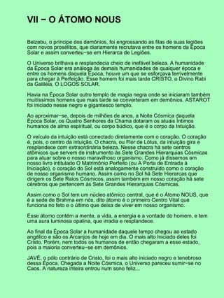 VII − O ÁTOMO NOUS
Belzebu, o príncipe dos demônios, foi engrossando as filas de suas legiões
com novos prosélitos, que diariamente recrutava entre os homens da Época
Solar e assim converteu−se em Hierarca de Legiões.
O Universo brilhava e resplandecia cheio de inefável beleza. A humanidade
da Época Solar era análoga às demais humanidades de qualquer época e
entre os homens daquela Época, houve um que se esforçava terrivelmente
para chegar à Perfeição. Esse homem foi mais tarde CRISTO, o Divino Rabi
da Galiléia, O LOGOS SOLAR.
Havia na Época Solar outro templo de magia negra onde se iniciaram também
muitíssimos homens que mais tarde se converteram em demônios. ASTAROT
foi iniciado nesse negro e gigantesco templo.
Ao aproximar−se, depois de milhões de anos, a Noite Cósmica daquela
Época Solar, os Quatro Senhores da Chama dotaram os atuais Íntimos
humanos de alma espiritual, ou corpo búdico, que é o corpo da Intuição.
O veículo da intuição está conectado diretamente com o coração. O coração
é, pois, o centro da intuição. O chacra, ou Flor de Lótus, da intuição gira e
resplandece com extraordinária beleza. Nesse chacra há sete centros
atômicos que servem de instrumento às Sete Grandes Hierarquias Cósmicas
para atuar sobre o nosso maravilhoso organismo. Como já dissemos em
nosso livro intitulado O Matrimônio Perfeito (ou A Porta de Entrada à
Iniciação), o coração do Sol está analogamente construído como o coração
de nosso organismo humano. Assim como no Sol há Sete Hierarcas que
dirigem os Sete Raios Cósmicos, assim também em nosso coração há sete
cérebros que pertencem às Sete Grandes Hierarquias Cósmicas.
Assim como o Sol tem um núcleo atômico central, que é o Átomo NOUS, que
é a sede de Brahma em nós, dito átomo é o primeiro Centro Vital que
funciona no feto e o último que deixa de viver em nosso organismo.
Esse átomo contém a mente, a vida, a energia e a vontade do homem, e tem
uma aura luminosa opalina, que irradia e resplandece.
Ao final da Época Solar a humanidade daquele tempo chegou ao estado
angélico e são os Arcanjos de hoje em dia. O mais alto Iniciado deles foi
Cristo. Porém, nem todos os humanos de então chegaram a esse estado,
pois a maioria converteu−se em demônios.
JAVÉ, o pólo contrário de Cristo, foi o mais alto iniciado negro e tenebroso
dessa Época. Chegada a Noite Cósmica, o Universo pareceu sumir−se no
Caos. A natureza inteira entrou num sono feliz...
 