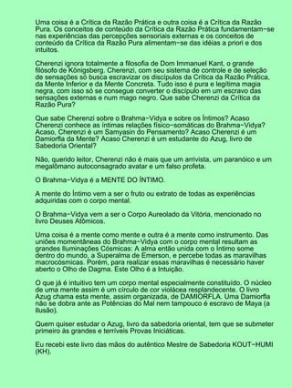 Uma coisa é a Crítica da Razão Prática e outra coisa é a Crítica da Razão
Pura. Os conceitos de conteúdo da Crítica da Razão Prática fundamentam−se
nas experiências das percepções sensoriais externas e os conceitos de
conteúdo da Crítica da Razão Pura alimentam−se das idéias a priori e dos
intuitos.
Cherenzi ignora totalmente a filosofia de Dom Immanuel Kant, o grande
filósofo de Königsberg. Cherenzi, com seu sistema de controle e de seleção
de sensações só busca escravizar os discípulos da Crítica da Razão Prática,
da Mente Inferior e da Mente Concreta. Tudo isso é pura e legítima magia
negra, com isso só se consegue converter o discípulo em um escravo das
sensações externas e num mago negro. Que sabe Cherenzi da Crítica da
Razão Pura?
Que sabe Cherenzi sobre o Brahma−Vidya e sobre os Íntimos? Acaso
Cherenzi conhece as íntimas relações físico−somáticas do Brahma−Vidya?
Acaso, Cherenzi é um Samyasin do Pensamento? Acaso Cherenzi é um
Damiorfla da Mente? Acaso Cherenzi é um estudante do Azug, livro de
Sabedoria Oriental?
Não, querido leitor, Cherenzi não é mais que um arrivista, um paranóico e um
megalômano autoconsagrado avatar e um falso profeta.
O Brahma−Vidya é a MENTE DO ÍNTIMO.
A mente do Íntimo vem a ser o fruto ou extrato de todas as experiências
adquiridas com o corpo mental.
O Brahma−Vidya vem a ser o Corpo Aureolado da Vitória, mencionado no
livro Deuses Atômicos.
Uma coisa é a mente como mente e outra é a mente como instrumento. Das
uniões momentâneas do Brahma−Vidya com o corpo mental resultam as
grandes Iluminações Cósmicas: A alma então unida com o Íntimo some
dentro do mundo, a Superalma de Emerson, e percebe todas as maravilhas
macrocósmicas. Porém, para realizar essas maravilhas é necessário haver
aberto o Olho de Dagma. Este Olho é a Intuição.
O que já é intuitivo tem um corpo mental especialmente constituído. O núcleo
de uma mente assim é um círculo de cor violácea resplandecente. O livro
Azug chama esta mente, assim organizada, de DAMIORFLA. Uma Damiorfla
não se dobra ante as Potências do Mal nem tampouco é escravo de Maya (a
Ilusão).
Quem quiser estudar o Azug, livro da sabedoria oriental, tem que se submeter
primeiro às grandes e terríveis Provas Iniciáticas.
Eu recebi este livro das mãos do autêntico Mestre de Sabedoria KOUT−HUMI
(KH).
 