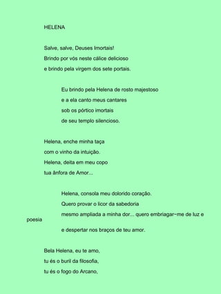 HELENA
Salve, salve, Deuses Imortais!
Brindo por vós neste cálice delicioso
e brindo pela virgem dos sete portais.
Eu brindo pela Helena de rosto majestoso
e a ela canto meus cantares
sob os pórtico imortais
de seu templo silencioso.
Helena, enche minha taça
com o vinho da intuição.
Helena, deita em meu copo
tua ânfora de Amor...
Helena, consola meu dolorido coração.
Quero provar o licor da sabedoria
mesmo ampliada a minha dor... quero embriagar−me de luz e
poesia
e despertar nos braços de teu amor.
Bela Helena, eu te amo,
tu és o buril da filosofia,
tu és o fogo do Arcano,
 