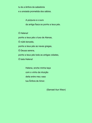 tu és a ânfora da sabedoria
e a ansiada prometida dos sábios.
A púrpura e o ouro
da antiga Ítaca os ponho a teus pés.
Ó Helena!
ponho a teus pés o luxo de Atenas,
Ó núbil donzela,
ponho a teus pés as naves gregas,
Ó Deusa serena,
ponho a teus pés toda as antigas cidades,
Ó bela Helena!
Helena, enche minha taça
com o vinho da intuição
deita entre meu vaso
tua Ânfora de Amor.
(Samael Aun Weor)
 