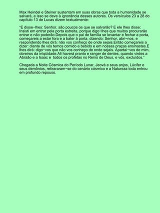 Max Heindel e Steiner sustentam em suas obras que toda a humanidade se
salvará, e isso se deve à ignorância desses autores. Os versículos 23 a 28 do
capítulo 13 de Lucas dizem textualmente:
“E disse−lhes: Senhor, são poucos os que se salvarão? E ele lhes disse:
Insisti em entrar pela porta estreita, porque digo−lhes que muitos procurarão
entrar e não poderão.Depois que o pai de família se levantar e fechar a porta,
começareis a estar fora e a bater à porta, dizendo: Senhor, abri−nos, e
respondendo lhes dirá: não vos conheço de onde sejais.Então começareis a
dizer: diante de vós temos comido e bebido e em nossas praças ensinastes.E
lhes dirá: digo−vos que não vos conheço de onde sejais. Apartai−vos de mim,
obreiros da iniqüidade.Ali haverá pranto e ranger de dentes, quando virdes a
Abraão e a Isaac e todos os profetas no Reino de Deus, e vós, excluídos.”
Chegada a Noite Cósmica do Período Lunar, Jeová e seus anjos, Lúcifer e
seus demônios, retirararam−se do cenário cósmico e a Natureza toda entrou
em profundo repouso.
 