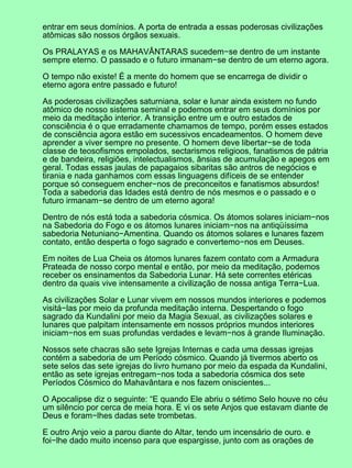entrar em seus domínios. A porta de entrada a essas poderosas civilizações
atômicas são nossos órgãos sexuais.
Os PRALAYAS e os MAHAVÂNTARAS sucedem−se dentro de um instante
sempre eterno. O passado e o futuro irmanam−se dentro de um eterno agora.
O tempo não existe! É a mente do homem que se encarrega de dividir o
eterno agora entre passado e futuro!
As poderosas civilizações saturniana, solar e lunar ainda existem no fundo
atômico de nosso sistema seminal e podemos entrar em seus domínios por
meio da meditação interior. A transição entre um e outro estados de
consciência é o que erradamente chamamos de tempo, porém esses estados
de consciência agora estão em sucessivos encadeamentos. O homem deve
aprender a viver sempre no presente. O homem deve libertar−se de toda
classe de teosofismos empolados, sectarismos religioos, fanatismos de pátria
e de bandeira, religiões, intelectualismos, ânsias de acumulação e apegos em
geral. Todas essas jaulas de papagaios sibaritas são antros de negócios e
tirania e nada ganhamos com essas linguagens difíceis de se entender
porque só conseguem encher−nos de preconceitos e fanatismos absurdos!
Toda a sabedoria das Idades está dentro de nós mesmos e o passado e o
futuro irmanam−se dentro de um eterno agora!
Dentro de nós está toda a sabedoria cósmica. Os átomos solares iniciam−nos
na Sabedoria do Fogo e os átomos lunares iniciam−nos na antiqüíssima
sabedoria Netuniano−Amentina. Quando os átomos solares e lunares fazem
contato, então desperta o fogo sagrado e convertemo−nos em Deuses.
Em noites de Lua Cheia os átomos lunares fazem contato com a Armadura
Prateada de nosso corpo mental e então, por meio da meditação, podemos
receber os ensinamentos da Sabedoria Lunar. Há sete correntes etéricas
dentro da quais vive intensamente a civilização de nossa antiga Terra−Lua.
As civilizações Solar e Lunar vivem em nossos mundos interiores e podemos
visitá−las por meio da profunda meditação interna. Despertando o fogo
sagrado da Kundalini por meio da Magia Sexual, as civilizações solares e
lunares que palpitam intensamente em nossos próprios mundos interiores
iniciam−nos em suas profundas verdades e levam−nos à grande Iluminação.
Nossos sete chacras são sete Igrejas Internas e cada uma dessas igrejas
contém a sabedoria de um Período cósmico. Quando já tivermos aberto os
sete selos das sete igrejas do livro humano por meio da espada da Kundalini,
então as sete igrejas entregam−nos toda a sabedoria cósmica dos sete
Períodos Cósmico do Mahavântara e nos fazem oniscientes...
O Apocalipse diz o seguinte: “E quando Ele abriu o sétimo Selo houve no céu
um silêncio por cerca de meia hora. E vi os sete Anjos que estavam diante de
Deus e foram−lhes dadas sete trombetas.
E outro Anjo veio a parou diante do Altar, tendo um incensário de ouro. e
foi−lhe dado muito incenso para que espargisse, junto com as orações de
 