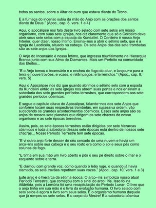 todos os santos, sobre o Altar de ouro que estava diante do Trono.
E a fumaça do incenso subiu da mão do Anjo com as orações dos santos
diante de Deus.” (Apoc., cap. 8, vers. 1 a 4)
Aqui, o apocalipse nos fala deste livro selado com sete selos em nosso
organismo, com suas sete igrejas, nos diz claramente que só o Cordeiro deve
abrir seus sete selos com a espada da Kundalini. O Cordeiro é nosso Anjo
Interior, quer dizer, nosso Íntimo. Ensina−nos a abrir o sétimo selo, que é a
Igreja de Laodicéia, situado na cabeça. Os sete Anjos das das sete trombetas
são os sete anjos das Igrejas.
O Anjo do Incensário é nosso Íntimo, que ingressa triunfalmente na Hierarquia
Branca junto com sua Alma de Diamantes. Mais um Perfeito na comunidade
dos Eleitos...
“E o Anjo tomou o incensário e o encheu de fogo do altar, e lançou−o para a
terra e houve trovões, e vozes, e relâmpagos, e terremotos.” (Apoc., cap. 8,
vers. 5)
Aqui o Apocalipse nos diz que quando abrimos o sétimo selo com a espada
da Kundalini então as sete igrejas nos abrem suas portas e nos ensinam a
sabedoria dos sete grandes períodos terrestres, que correspondem aos sete
grandes períodos cósmicos.
E segue o capítulo oitavo do Apocalipse, falando−nos dos sete Anjos que
conforme tocam suas respectivas trombetas, em sucessiva ordem, vão
sucedendo os grandes acontecimentos cósmicos. Esses sete anjos são os
anjos de nossos sete planetas que dirigem os sete chacras de nosso
organismo e as sete épocas terrestres.
Assim, pois, as sete épocas terrestres estão dirigidas por sete hierarcas
cósmicos e toda a sabedoria dessas sete épocas está dentro de nossos sete
chacras... Nosso Período Terrestre tem sete épocas.
“E vi outro anjo forte descer do céu cercado de uma nuvem e havia um
arco−íris sobre sua cabeça e o seu rosto era como o sol e seus pés como
colunas de fogo.
“E tinha em sua mão um livro aberto e pôs o seu pé direito sobre o mar e o
esquerdo sobre a terra.
“E clamou com grande voz, como quando o leão ruge, e quando já havia
clamado, os sete trovões repetiram suas vozes.” (Apoc., cap. 10, vers. 1 a 3)
Este anjo é o hierarca da sétima época. O arco−íris simboliza nosso atual
Período Terrestre, que começou com o sinal do arco−íris. Isso foi na
Atlântida, pois a Lemúria foi uma recapitulação do Período Lunar. O livro que
o anjo tinha em sua mão é o livro da evolução humana. O livro selado com
sete selos é agora o livro sem seus selos. É o organismo humano daquele
que já rompeu os sete selos. É o corpo do Mestre! É a sabedoria cósmica
 