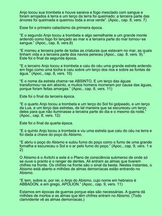 Anjo tocou sua trombeta e houve saraiva e fogo mesclado com sangue e
foram arrojados à terra e um terço da terra foi queimado; a terceira parte das
árvores foi queimada e queimou toda a erva verde”. (Apoc., cap. 8, vers. 7)
Esse foi o primeiro cataclismo da primeira época.
“E o segundo Anjo tocou a trombeta e algo semelhante a um grande monte
ardendo como fogo foi lançado ao mar e a terceira parte do mar tornou−se
sangue.” (Apoc., cap. 8, vers.8)
“E morreu a terceira parte de todas as criaturas que estavam no mar, as quais
tinham vida e a terceira parte dos navios pereceu (Apoc., cap. 8, vers. 9).”
Este foi o final da segunda época.
“E o terceiro Anjo tocou a trombeta e caiu do céu uma grande estrela ardendo
em fogo como uma tocha e caiu sobre um terço dos rios e sobre as fontes de
água.” (Apoc., cap. 8, vers. 10)
“E o nome da estrela chama−se ABSINTO. E um terço das águas
transformou−se em absinto, e muitos homens morreram por causa das águas,
porque foram feitas amargas.” (Apoc., cap. 8, vers. 11)
Este foi o final da terceira época.
“E o quarto Anjo tocou a trombeta e um terço do Sol foi golpeado, e um terço
da Lua, e um terço das estrelas, de tal maneira que se escureceu um terço
deles para que não iluminasse a terceira parte do dia e o mesmo da noite.”
(Apoc., cap. 8, vers. 12)
Este foi o final da quarta época.
“E o quinto Anjo tocou a trombeta e viu uma estrela que caiu do céu na terra e
foi dada a chave do poço do Abismo.
“E abriu o poço do Abismo e subiu fumo do poço como o fumo de uma grande
fornalha e escureceu o Sol e o ar pelo fumo do poço.” (Apoc., cap. 9, vers. 1 e
2)
O Abismo é o Avitchi e este é o Plano de consciência submerso de onde só
se ouve o pranto e o ranger de dentes. Ali entram as almas que tiverem
chifres na fronte. Os chifres na fronte são o sinal da besta. Nestes instantes, o
Abismo está aberto e milhões de almas demoníacas estão entrando no
Abismo.
“E tem, sobre si, por rei, o Anjo do Abismo, cujo nome em hebraico é
ABBADON, e em grego, APOLION.” (Apoc., cap. 9, vers. 11)
Estamos em épocas de guerras porque elas são necessárias. A guerra dá
milhões de mortos e as almas que têm chifres entram no Abismo. (Todo
clarividente vê as almas demoníacas.)
 