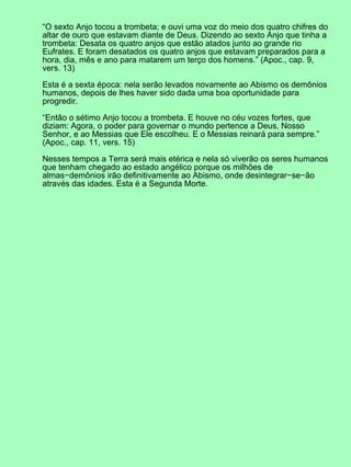 “O sexto Anjo tocou a trombeta; e ouvi uma voz do meio dos quatro chifres do
altar de ouro que estavam diante de Deus. Dizendo ao sexto Anjo que tinha a
trombeta: Desata os quatro anjos que estão atados junto ao grande rio
Eufrates. E foram desatados os quatro anjos que estavam preparados para a
hora, dia, mês e ano para matarem um terço dos homens.” (Apoc., cap. 9,
vers. 13)
Esta é a sexta época: nela serão levados novamente ao Abismo os demônios
humanos, depois de lhes haver sido dada uma boa oportunidade para
progredir.
“Então o sétimo Anjo tocou a trombeta. E houve no céu vozes fortes, que
diziam: Agora, o poder para governar o mundo pertence a Deus, Nosso
Senhor, e ao Messias que Ele escolheu. E o Messias reinará para sempre.”
(Apoc., cap. 11, vers. 15)
Nesses tempos a Terra será mais etérica e nela só viverão os seres humanos
que tenham chegado ao estado angélico porque os milhões de
almas−demônios irão definitivamente ao Abismo, onde desintegrar−se−ão
através das idades. Esta é a Segunda Morte.
 