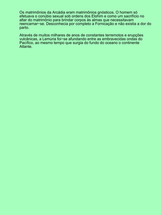Os matrimônios da Arcádia eram matrimônios gnósticos. O homem só
efetuava o conúbio sexual sob ordens dos Elohim e como um sacrifício no
altar do matrimônio para brindar corpos às almas que necessitavam
reencarnar−se. Desconhecia por completo a Fornicação e não existia a dor do
parto.
Através de muitos milhares de anos de constantes terremotos e erupções
vulcânicas, a Lemúria foi−se afundando entre as embravecidas ondas do
Pacífico, ao mesmo tempo que surgia do fundo do oceano o continente
Atlante.
 
