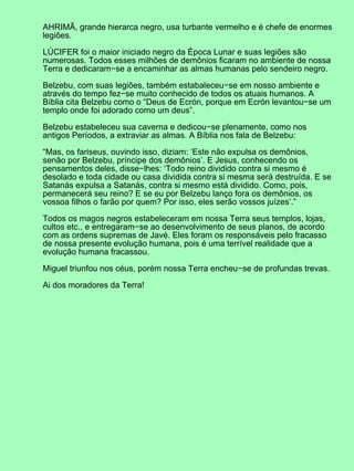 AHRIMÃ, grande hierarca negro, usa turbante vermelho e é chefe de enormes
legiões.
LÚCIFER foi o maior iniciado negro da Época Lunar e suas legiões são
numerosas. Todos esses milhões de demônios ficaram no ambiente de nossa
Terra e dedicaram−se a encaminhar as almas humanas pelo sendeiro negro.
Belzebu, com suas legiões, também estabaleceu−se em nosso ambiente e
através do tempo fez−se muito conhecido de todos os atuais humanos. A
Bíblia cita Belzebu como o “Deus de Ecrón, porque em Ecrón levantou−se um
templo onde foi adorado como um deus”.
Belzebu estabeleceu sua caverna e dedicou−se plenamente, como nos
antigos Períodos, a extraviar as almas. A Bíblia nos fala de Belzebu:
“Mas, os fariseus, ouvindo isso, diziam: ‘Este não expulsa os demônios,
senão por Belzebu, príncipe dos demônios’. E Jesus, conhecendo os
pensamentos deles, disse−lhes: ‘Todo reino dividido contra si mesmo é
desolado e toda cidade ou casa dividida contra si mesma será destruída. E se
Satanás expulsa a Satanás, contra si mesmo está dividido. Como, pois,
permanecerá seu reino? E se eu por Belzebu lanço fora os demônios, os
vossoa filhos o farão por quem? Por isso, eles serão vossos juízes’.”
Todos os magos negros estabeleceram em nossa Terra seus templos, lojas,
cultos etc., e entregaram−se ao desenvolvimento de seus planos, de acordo
com as ordens supremas de Javé. Eles foram os responsáveis pelo fracasso
de nossa presente evolução humana, pois é uma terrível realidade que a
evolução humana fracassou.
Miguel triunfou nos céus, porém nossa Terra encheu−se de profundas trevas.
Ai dos moradores da Terra!
 