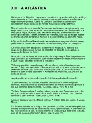 XIII − A ATLÂNTIDA
Os homens da Atlântida chegaram a um altíssimo grau de civilização, análogo
ao da Lemúria. A Terra estava envolta numa espessa névoa e os homens
respiravam por guelras. Como na Lemúria, também na Atlântida se
conheceram naves aéreas e os navios movidos a energia atômica.
Nos primeiros tempos, as relações sexuais verificavam−se unicamente para
engendrar corpos para as almas reencarnantes e eram escolhidos o dia e a
hora pelos Anjos. Por isso, não existia dor no parto e o homem vivia em
estado paradisíaco. Porém, Lúcifer e os lucíferes, que são os magos negros
do Período Lunar, tentaram o homem e o extraviaram pelo caminho negro.
A Serpente é a Força Sexual e não as atrações puramente materiais, como
pretendem os rosacruzes da Amorc, em suas monografias do nono grau.
A Força Sexual tem dois pólos: o positivo e o negativo. O positivo é a
serpente de bronze que curava os israelitas no deserto e o negativo, a
serpente tentadora do Éden.
O trabalho dos lucíferes foi um trabalho de magia negra. Eles despertaram o
fogo passional da humanidade, com o único objetivo de fazer prosélitos para
a Loja Negra, pois todo demônio é fornicário.
“O líquido encéfalo−raquidiano e o sêmen são os dois pólos da energia
sexual. O Anjo tem seus dois pólos para cima, até a cabeça, e o homem e os
demônios têm um pólo para cima e outro para baixo. Com um formam o
cérebro e com o outro coabitam. A Kundalini do Anjo sobe. A Kundalini do
demônio desce.
Jeová proibiu ao homem a fornicação. Lúcifer o seduziu à fornicação.
“E Jeová ordenou ao homem, dizendo: De todas as Árvores do jardim
comerás, mas da árvore da ciência do bem e do mal não comerás porque o
dia que comeres dela morrerás.” (Gênese, cap. 2, vers. 16 e 17)
“Então a Serpente disse à mulher: Não morrerás, mas Deus sabe que o dia
em que comerdes dela vossos olhos serão abertos e sereis como deuses,
sabendo o bem e o mal.” (Gen., cap. 2, vers. 5 e 6)
A ordem dada por Jeová é Magia Branca. A ordem dada por Lúcifer é Magia
Negra.
Conforme o homem se entregou aos prazeres do coito, perdeu seus poderes
ocultos e cumpriram−se as palavras de Jeová, quando disse: “Com o suor de
teu rosto comerás o pão, até que retornes à terra; porque dela foste tomado,
pois pó és e ao pó retornarás”. (Gen., cap. 3, vers. 19)
 