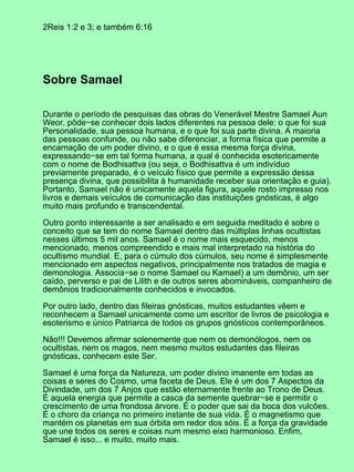 2Reis 1:2 e 3; e também 6:16
Sobre Samael
Durante o período de pesquisas das obras do Venerável Mestre Samael Aun
Weor, pôde−se conhecer dois lados diferentes na pessoa dele: o que foi sua
Personalidade, sua pessoa humana, e o que foi sua parte divina. A maioria
das pessoas confunde, ou não sabe diferenciar, a forma física que permite a
encarnação de um poder divino, e o que é essa mesma força divina,
expressando−se em tal forma humana, a qual é conhecida esotericamente
com o nome de Bodhisattva (ou seja, o Bodhisattva é um indivíduo
previamente preparado, é o veículo físico que permite a expressão dessa
presença divina, que possibilita à humanidade receber sua orientação e guia).
Portanto, Samael não é unicamente aquela figura, aquele rosto impresso nos
livros e demais veículos de comunicação das instituições gnósticas, é algo
muito mais profundo e transcendental.
Outro ponto interessante a ser analisado e em seguida meditado é sobre o
conceito que se tem do nome Samael dentro das múltiplas linhas ocultistas
nesses últimos 5 mil anos. Samael é o nome mais esquecido, menos
mencionado, menos compreendido e mais mal interpretado na história do
ocultismo mundial. E, para o cúmulo dos cúmulos, seu nome é simplesmente
mencionado em aspectos negativos, principalmente nos tratados de magia e
demonologia. Associa−se o nome Samael ou Kamael) a um demônio, um ser
caído, perverso e pai de Lilith e de outros seres abomináveis, companheiro de
demônios tradicionalmente conhecidos e invocados.
Por outro lado, dentro das fileiras gnósticas, muitos estudantes vêem e
reconhecem a Samael unicamente como um escritor de livros de psicologia e
esoterismo e único Patriarca de todos os grupos gnósticos contemporâneos.
Não!!! Devemos afirmar solenemente que nem os demonólogos, nem os
ocultistas, nem os magos, nem mesmo muitos estudantes das fileiras
gnósticas, conhecem este Ser.
Samael é uma força da Natureza, um poder divino imanente em todas as
coisas e seres do Cosmo, uma faceta de Deus. Ele é um dos 7 Aspectos da
Divindade, um dos 7 Anjos que estão eternamente frente ao Trono de Deus.
É aquela energia que permite a casca da semente quebrar−se e permitir o
crescimento de uma frondosa árvore. É o poder que sai da boca dos vulcões.
É o choro da criança no primeiro instante de sua vida. É o magnetismo que
mantém os planetas em sua órbita em redor dos sóis. É a força da gravidade
que une todos os seres e coisas num mesmo eixo harmonioso. Enfim,
Samael é isso... e muito, muito mais.
 