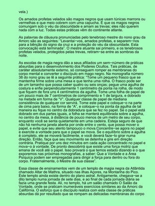 vela.)
Os amados profetas velados são magos negros que usam túnicas marrons ou
vermelhas e que meio cobrem com uma capucha. É que os magos negros
comungam sob o véu da obscuridade e amam as trevas; eles não querem
nada com a luz. Todas estas práticas vêm do continente atlante.
As palavras de cláusura pronunciadas pelo tenebroso mestre do nono grau da
Amorc são as seguintes: “Levantai−vos, amados profetas, e separem−nos
para a bênção do signo da cruz e a proteção do véu da obscuridade. Esta
convocação está terminada”. O mestre atuante sai primeiro, e os tenebrosos
profetas velados, protegidos pelas trevas, retiram−se entre as sombras da
noite.
As escolas de magia negra dão a seus afiliados um sem−número de práticas
absurdas para o desenvolvimento dos Poderes Ocultos. Tais práticas, de
caráter absolutamente externo, só conseguem romper as membranas do
corpo mental e converter o discípulo em mago negro. Na monografia número
38 do nono grau se lê a seguinte prática: “Tome um pequeno frasco que se
mantenha firme sobre uma mesa e que tenha uma rolha. O frasco pode ser
de um tamanho que possa caber quatro ou seis onças; pegue uma agulha de
costura e enfie perpendicularmente 1 centímetro da ponta na rolha, de modo
que fiquem de fora uns 4 centímetros da agulha. Tome uma folha de papel de
um pouco mais de 7 centímetros de comprimento e 1 de largura, e dobrado
na metade em forma de “V”. Qualquer classe de papel de mediana
consistência de qualquer cor servirá. Tome este papel e coloque−o na parte
de cima para baixo, na forma de “A”, e coloque−o na ponta da agulha de tal
maneira eu fique no centro da dobradura que se fez no papel. Se o papel está
dobrado em dus partes iguais, a folha se manterá equilibrada sobre a agulha,
no centro da mesa, à distância de pouco menos de um metro de seu corpo,
enquanto você se senta quietamente em uma cadeira. Esteja seguro de que
não há nenhuma janela aberta por onde entre o vento, que possa mover o
papel, e evite que seu alento tampouco o mova.Concentre−se agora no papel
e exercite a vontade para que o papel se mova. Se o equilíbrio sobre a agulha
é completo, ele se moverá facilmente, e você deverá faze−lo girar numa
direção. Então, faça que seu movimento se detenha e gire em direção
contrária. Pratique por uns dez minutos em cada ação concentrado no papel e
mova−o à vontade. De pronto descobrirá que existe uma força motriz que
emana de você até o papel. Isso provará o que temos estado dizendo e o que
exporemos nas próximas monografias, a saber: Que a Vontade e a Área
Psíquica podem ser empregadas para dirigir a força para dentro ou fora do
corpo. Fraternalmente, o Mestre de sua classe”.
Essa classe de ensinamentos vem de um templo de magia negra da Atlântida
chamado Altar de Mathra, situado nas ilhas Açores, na Montanha do Pico.
Este templo ainda existe dentro do plano astral. Antigamente, chegava−se a
dito templo numa jornada de sete dias, e ao final de cada jornada diária se
fazia uma grande festa. Ali, no templo, há um salão chamado O Salão da
Vontade, onde se praticam inumeráveis exercícios similares ao da Amorc da
Califórnia. O esforço que o discípulo realiza com esta classe de práticas
absurdas dá por resultado que se rompam as delicadas membranas do corpo
 