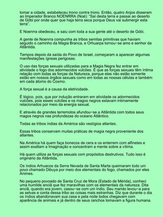 tomar a cidade, estabeleceu trono contra trono. Então, quatro Anjos disseram
ao Imperador Branco NOENRRA (Noé): “Saí desta terra e passai ao deserto
de Góbi por onde quer que haja terra seca porque Deus vai submergir esta
terra”.
E Noenrra obedeceu, e saiu com toda a sua gente até o deserto de Góbi.
A gente de Noenrra compunha as tribos semitas primitivas que haviam
seguido o caminho da Magia Branca, e Orhuarpa tornou−se amo e senhor da
Atlântida.
Tempos depois da saída do Povo de Israel, começaram a aparecer algumas
manifestações ígneas perigosas.
O uso das forças sexuais utilizadas para a Magia Negra fez entrar em
atividade o fogo dos adormecidos vulcões. É que as forças sexuais têm íntima
relação com todas as forças da Natureza, porque elas não estão somente
estão em nossos órgãos sexuais como em todas as nossas células e também
em cada átomo do Cosmo.
A força sexual é a causa da eletricidade.
É lógico, pois, que por indução entraram em atividade os adormecidos
vulcões, pois esses vulcões e os magos negros estavam intimamente
relacionados por meio da energia sexual.
E através de grandes terremotos afundou−se a Atlântida com todos seus
magos negros nas profundezas do oceano Atlântico.
Todas as tribos índias da América são vestígios atlantes.
Essas tribos conservam muitas práticas de magia negra proveniente dos
atlantes.
Na América há quem faça bonecos de cera e os enterrem com alfinetes e
assim exaltam a Imaginação e concentram a mente sobre a vítima.
Há quem utilize as forças sexuais com propósitos destrutivos. Tudo isso é
originário da Atlântida.
Os índios Arhuacos da Serra Nevada de Santa Marta queimaram todo um
povo chamado Dibuya por meio dos elementais do fogo, chamados por eles
Animes.
No pequeno povoado de Santa Cruz de Mora (Estado de Mérida), conheci
uma humilde anciã que fez maravilhas com os elementais da natureza. Dita
anciã, quando era jovem, casou−se com um índio. Seu marido levou−a para
as selvas e conta dessa tribo as coisas mais estranhas. Diz que durante o dia
os índios abandonavam sua casa e pela noite todos chegavam com
aparência de animais e já dentro de seus ranchos tomavam a figura humana.
 