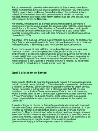 Recordamo−nos do caso dos índios−iniciados da Sierra Nevada de Santa
Marta, na Colômbia. Em seus altares sagrados encontram−se, entre outros
objetos, alguns livros do Mestre Samael Aun Weor. Perguntados sobre o
porquê de terem esses livros sido postos em seus altares, os mestres
Aroacos afirmam que esses livros foram escritos não por uma pessoa, mas
pelas próprias forças da Natureza...
No entanto, o bodhisattva de Samael, sua humana pessoa, aprendeu e
continua aprendendo com o passar dos séculos e dos milênios, e isso requer
sacrifícios e sofrimentos. O bodhisattva de Samael Aun Weor, ao longo de
muitos Dias Cósmicos (Mahavântaras), levantou−se e caiu tantas vezes
quantas foram necessárias, isso tudo para fortalecer e solidificar a presença
divina dentro d’Ele.
Na antiga Terra−Lua, na Lemúria, nos primórdios da Lemúria, no alvorecer da
Raça Ariana, vemos o Guerreiro de Deus caindo e levantando−se e cada vez
mais glorificando a Seu Pai que está nos Céus de Sua Consciência.
Assim como Jesus há dois milênios, vimos hoje Samael nascer entre nós,
humanos mortais, como uma pessoa simples, porém, mais uma vez
empunhando a Espada da Justiça Cósmica para nos guiar no mar revolto de
nossas existências, cumprindo a promessa do Cristo Cósmico nas palavras
de ouro do Bhagavad Gita, que dizem (numa interpretação livre): Quando o
mal sobrepujar o bem, quando a irreligião dominar a religião, eu encarnarei
novamente e reconduzirei o mundo a uma Nova Era...
Qual é a Missão de Samael
Cada grande Mestre da Sagrada Fraternidade Branca é encarregado de uma
missão mundial. Jesus (Michael) o Cristo é o chefe supremo da Loja Branca e
o Instrutor do Mundo. Saint−Germain e Cagliostro cuidam da ordem política.
Rafael, Paracelso e outros lidam com a Medicina espiritual. Há uns que
trabalham com a Justiça Divina, outros com a Vida, e outros ainda com a
Morte. Samael, além de ser o Embaixador supremo do planeta Marte na Terra
e Avatar (Anunciador) da Era de Aquário, ainda jogou sobre suas costas
outras responsabilidades que poucos têm interesse em tentar realizá−las.
Quais são?
1.) A de entregar as chaves da Salvação para toda a humanidade, formando
milhares de núcleos de estudos gnósticos em todos os continentes. 2.) A de
levantar os milhares de bodhisattvas caídos. 3.) A de levar aos mundos
inferiores (o Abismo dimensional) todas as almas perdidas, ou seja, aqueles
seres que não têm interesse algum pela espiritualidade, já que Ele possui as
Chaves do Abismo, segundo o Apocalipse de São João. 4.) Finalmente, a de
lutar intensamente no resgate dessas mesmas almas perdidas
(almas−demônios) que tenham alguma chance de salvação.
 
