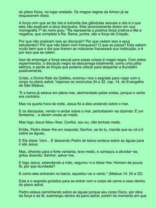 do plano físico, no lugar anelado. Os magos negros da Amorc já se
esqueceram disso.
A força com que se faz isto é extraída das glândulas sexuais e isto é o que
eles não explicam a seus discípulos. Eles laconicamente dizem em sua
monografia 7ª do nono grau: “Ra representa a positiva força criativa e Ma a
negativa, que completa a Ra. Rama, juntos, são a força da Criação.
Por que não explicam isso ao discípulo? Por que vedam isso a seus
estudantes? Por que não falam com franqueza? O que se passa? Eles sabem
muito bem que o dia que tirarem as máscaras fracassará sua instituição, e é
por isso que se calam.
Isso de empregar a força sexual para essas coisas é magia negra. Com estes
experimentos, o discípulo negro se descarrega totalmente, como uma pilha
elétrica, e perde as forças que poderia utilizar para despertar a Kundalini
positivamente.
Cristo, o Divino Rabi da Galiléia, ensinou−nos o segredo para viajar com o
corpo no plano astral. Vejamos os versículos 24 a 32, cap. 14, do Evangelho
de São Mateus.
“E o barco já estava em pleno mar, atormentado pelas ondas, porque o vento
era contrário.
Mas na quarta hora da noite, Jesus foi a eles andando sobre o mar.
E os discípulos, vendo−o andar sobre o mar, perturbaram−se dizendo: É um
fantasma... e deram vozes ao medo.
Mas logo Jesus falou−lhes: Confiai, sou eu, não tenhais medo.
Então, Pedro disse−lhe em resposta: Senhor, se és tu, manda que eu vá a ti
sobre as águas.
E Ele disse: Vem... E descendo Pedro do barco andava sobre as águas para
ir até Jesus.
Mas, olhando para a forte ventania, teve medo, e começou a afundar−se,
gritou dizendo: Senhor, salva−me.
E logo Jesus, estendendo a mão, segurou−o e disse−lhe: Homem de pouca
fé, por que duvidaste?
E como eles entraram no barco, aquietou−se o vento.” (Mateus 14: 24 a 32)
Este é o segredo gnóstico para se entrar com o corpo de carne e osso dentro
do plano astral.
Pedro estava caminhando sobre as águas porque seu corpo físico, por obra
da força e da fé, submergiu dentro do pano astral, porém no momento em que
 