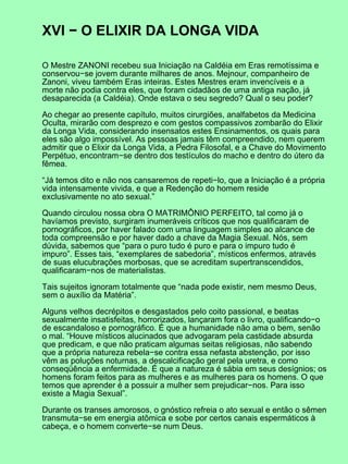 XVI − O ELIXIR DA LONGA VIDA
O Mestre ZANONI recebeu sua Iniciação na Caldéia em Eras remotíssima e
conservou−se jovem durante milhares de anos. Mejnour, companheiro de
Zanoni, viveu também Eras inteiras. Estes Mestres eram invencíveis e a
morte não podia contra eles, que foram cidadãos de uma antiga nação, já
desaparecida (a Caldéia). Onde estava o seu segredo? Qual o seu poder?
Ao chegar ao presente capítulo, muitos cirurgiões, analfabetos da Medicina
Oculta, mirarão com desprezo e com gestos compassivos zombarão do Elixir
da Longa Vida, considerando insensatos estes Ensinamentos, os quais para
eles são algo impossível. As pessoas jamais têm compreendido, nem querem
admitir que o Elixir da Longa Vida, a Pedra Filosofal, e a Chave do Movimento
Perpétuo, encontram−se dentro dos testículos do macho e dentro do útero da
fêmea.
“Já temos dito e não nos cansaremos de repeti−lo, que a Iniciação é a própria
vida intensamente vivida, e que a Redenção do homem reside
exclusivamente no ato sexual.”
Quando circulou nossa obra O MATRIMÔNIO PERFEITO, tal como já o
havíamos previsto, surgiram inumeráveis críticos que nos qualificaram de
pornográficos, por haver falado com uma linguagem simples ao alcance de
toda compreensão e por haver dado a chave da Magia Sexual. Nós, sem
dúvida, sabemos que “para o puro tudo é puro e para o impuro tudo é
impuro”. Esses tais, “exemplares de sabedoria”, místicos enfermos, através
de suas elucubrações morbosas, que se acreditam supertranscendidos,
qualificaram−nos de materialistas.
Tais sujeitos ignoram totalmente que “nada pode existir, nem mesmo Deus,
sem o auxílio da Matéria”.
Alguns velhos decrépitos e desgastados pelo coito passional, e beatas
sexualmente insatisfeitas, horrorizados, lançaram fora o livro, qualificando−o
de escandaloso e pornográfico. É que a humanidade não ama o bem, senão
o mal. “Houve místicos alucinados que advogaram pela castidade absurda
que predicam, e que não praticam algumas seitas religiosas, não sabendo
que a própria natureza rebela−se contra essa nefasta abstenção, por isso
vêm as poluções noturnas, a descalcificação geral pela uretra, e como
conseqüência a enfermidade. É que a natureza é sábia em seus desígnios; os
homens foram feitos para as mulheres e as mulheres para os homens. O que
temos que aprender é a possuir a mulher sem prejudicar−nos. Para isso
existe a Magia Sexual”.
Durante os transes amorosos, o gnóstico refreia o ato sexual e então o sêmen
transmuta−se em energia atômica e sobe por certos canais espermáticos à
cabeça, e o homem converte−se num Deus.
 
