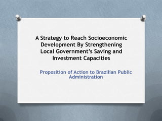 A Strategy to Reach Socioeconomic
Development By Strengthening
Local Government’s Saving and
Investment Capacities
Proposition of Action to Brazilian Public
Administration
 