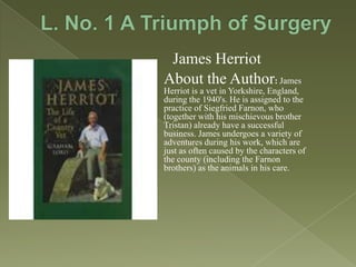 James Herriot
About the Author: James
Herriot is a vet in Yorkshire, England,
during the 1940's. He is assigned to the
practice of Siegfried Farnon, who
(together with his mischievous brother
Tristan) already have a successful
business. James undergoes a variety of
adventures during his work, which are
just as often caused by the characters of
the county (including the Farnon
brothers) as the animals in his care.

 