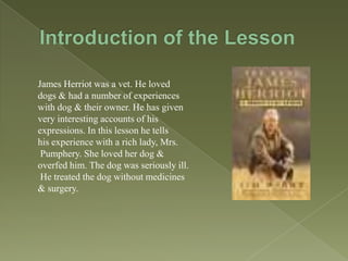 James Herriot was a vet. He loved
dogs & had a number of experiences
with dog & their owner. He has given
very interesting accounts of his
expressions. In this lesson he tells
his experience with a rich lady, Mrs.
Pumphery. She loved her dog &
overfed him. The dog was seriously ill.
He treated the dog without medicines
& surgery.

 