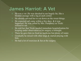 









He was a vet .He was shocked to see hugely fat, like a
bloated sausage with a leg at each corner.
He already advised her to cut down on the sweet things.
He expected call came within a few days & it was
happened. He was called by Mrs. Pumphery as Tricki
refused to eat.
He told her that Tricki needed immediate hospitalization for
keeping under observation at his surgery a fortnight.
There he gave him no food no medicine but plenty of water.
Gradually he mixed with other dogs & started playing with
him.
He had a lot of exercises & fun at the surgery.

 