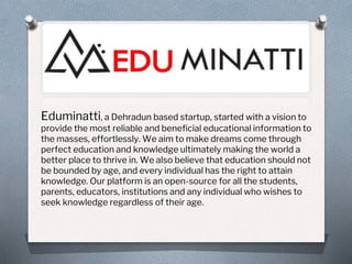 Eduminatti, a Dehradun based startup, started with a vision to
provide the most reliable and beneficial educational information to
the masses, effortlessly. We aim to make dreams come through
perfect education and knowledge ultimately making the world a
better place to thrive in. We also believe that education should not
be bounded by age, and every individual has the right to attain
knowledge. Our platform is an open-source for all the students,
parents, educators, institutions and any individual who wishes to
seek knowledge regardless of their age.
 