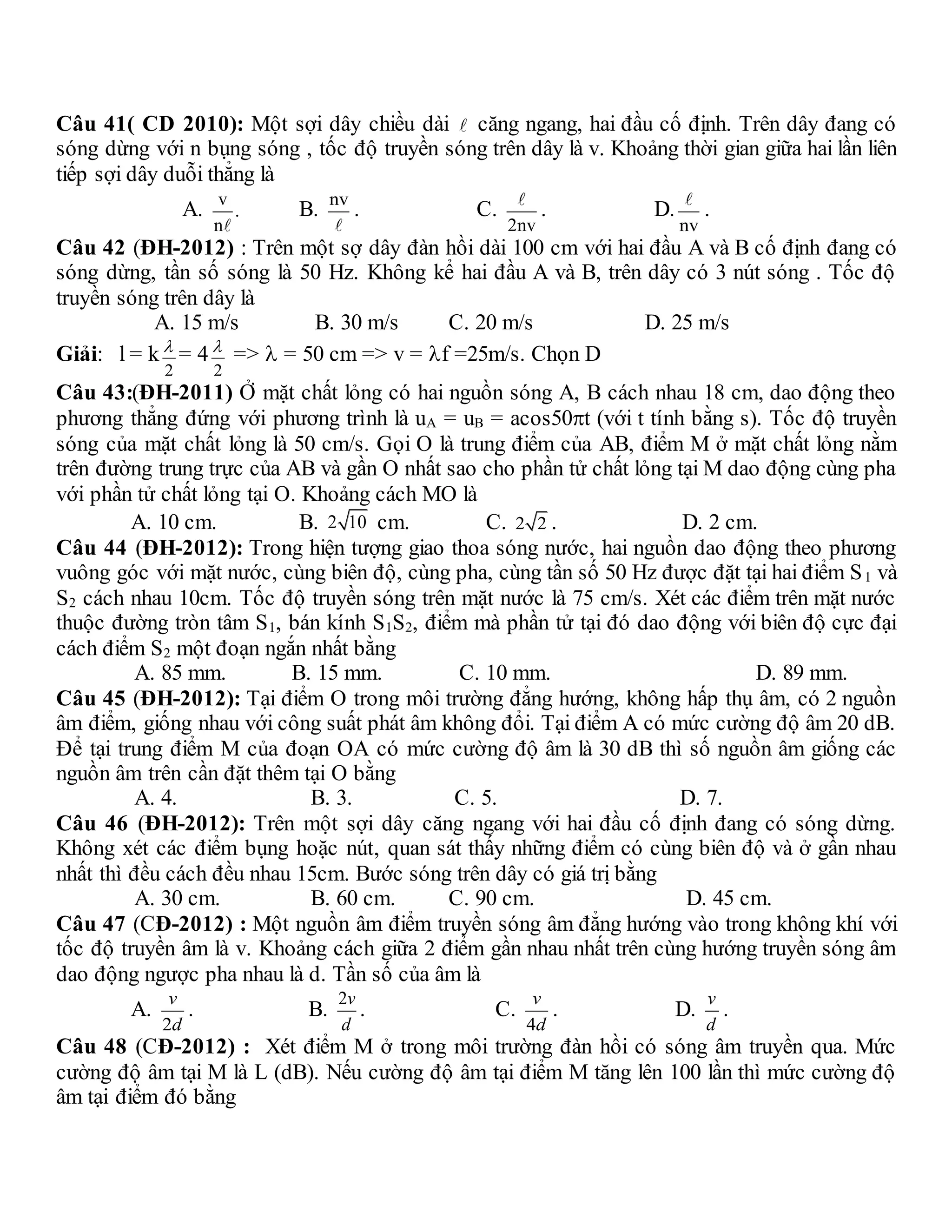 Câu 41( CD 2010): Một sợi dây chiều dài căng ngang, hai đầu cố định. Trên dây đang có
sóng dừng với n bụng sóng , tốc độ truyền sóng trên dây là v. Khoảng thời gian giữa hai lần liên
tiếp sợi dây duỗi thẳng là
A.
v
.
n
B.
nv
. C.
2nv
. D.
nv
.
Câu 42 (ĐH-2012) : Trên một sợ dây đàn hồi dài 100 cm với hai đầu A và B cố định đang có
sóng dừng, tần số sóng là 50 Hz. Không kể hai đầu A và B, trên dây có 3 nút sóng . Tốc độ
truyền sóng trên dây là
A. 15 m/s B. 30 m/s C. 20 m/s D. 25 m/s
Giải: l = k
2
 = 4
2
 =>  = 50 cm => v = f =25m/s. Chọn D
Câu 43:(ĐH-2011) Ở mặt chất lỏng có hai nguồn sóng A, B cách nhau 18 cm, dao động theo
phương thẳng đứng với phương trình là uA = uB = acos50t (với t tính bằng s). Tốc độ truyền
sóng của mặt chất lỏng là 50 cm/s. Gọi O là trung điểm của AB, điểm M ở mặt chất lỏng nằm
trên đường trung trực của AB và gần O nhất sao cho phần tử chất lỏng tại M dao động cùng pha
với phần tử chất lỏng tại O. Khoảng cách MO là
A. 10 cm. B. 2 10 cm. C. 2 2 . D. 2 cm.
Câu 44 (ĐH-2012): Trong hiện tượng giao thoa sóng nước, hai nguồn dao động theo phương
vuông góc với mặt nước, cùng biên độ, cùng pha, cùng tần số 50 Hz được đặt tại hai điểm S1 và
S2 cách nhau 10cm. Tốc độ truyền sóng trên mặt nước là 75 cm/s. Xét các điểm trên mặt nước
thuộc đường tròn tâm S1, bán kính S1S2, điểm mà phần tử tại đó dao động với biên độ cực đại
cách điểm S2 một đoạn ngắn nhất bằng
A. 85 mm. B. 15 mm. C. 10 mm. D. 89 mm.
Câu 45 (ĐH-2012): Tại điểm O trong môi trường đẳng hướng, không hấp thụ âm, có 2 nguồn
âm điểm, giống nhau với công suất phát âm không đổi. Tại điểm A có mức cường độ âm 20 dB.
Để tại trung điểm M của đoạn OA có mức cường độ âm là 30 dB thì số nguồn âm giống các
nguồn âm trên cần đặt thêm tại O bằng
A. 4. B. 3. C. 5. D. 7.
Câu 46 (ĐH-2012): Trên một sợi dây căng ngang với hai đầu cố định đang có sóng dừng.
Không xét các điểm bụng hoặc nút, quan sát thấy những điểm có cùng biên độ và ở gần nhau
nhất thì đều cách đều nhau 15cm. Bước sóng trên dây có giá trị bằng
A. 30 cm. B. 60 cm. C. 90 cm. D. 45 cm.
Câu 47 (CĐ-2012) : Một nguồn âm điểm truyền sóng âm đẳng hướng vào trong không khí với
tốc độ truyền âm là v. Khoảng cách giữa 2 điểm gần nhau nhất trên cùng hướng truyền sóng âm
dao động ngược pha nhau là d. Tần số của âm là
A.
2
v
d
. B.
2v
d
. C.
4
v
d
. D.
v
d
.
Câu 48 (CĐ-2012) : Xét điểm M ở trong môi trường đàn hồi có sóng âm truyền qua. Mức
cường độ âm tại M là L (dB). Nếu cường độ âm tại điểm M tăng lên 100 lần thì mức cường độ
âm tại điểm đó bằng
 