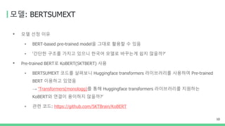 모델: BERTSUMEXT
• 모델 선정 이유
• BERT-based pre-trained model을 그대로 활용할 수 있음
• ‘간단한 구조를 가지고 있으니 한국어 모델로 바꾸는게 쉽지 않을까?’
• Pre-trained BERT로 KoBERT(SKTBERT) 사용
• BERTSUMEXT 코드를 살펴보니 Huggingface transformers 라이브러리를 사용하여 Pre-trained
BERT 이용하고 있었음
→ ‘Transformers(monologg)를 통해 Huggingface transformers 라이브러리를 지원하는
KoBERT와 연결이 용이하지 않을까?’
• 관련 코드: https://github.com/SKTBrain/KoBERT
10
 